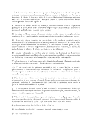222 Ensino Fundamental e Ensino Médio
Art. 2º Nos diversos sistemas de ensino, as propostas pedagógicas das escolas de formação de
docentes, inspiradas nos princípios éticos, políticos e estéticos, já declarados em Pareceres e
Resoluções da Câmara de Educação Básica do Conselho Nacional de Educação a respeito das
Diretrizes Curriculares Nacionais para a Educação Infantil, o Ensino Fundamental e Médio,
deverão preparar professores capazes de :
I - integrar-se ao esforço coletivo de elaboração, desenvolvimento e avaliação da proposta
pedagógica da escola, tendo como perspectiva um projeto global de construção de um novo
patamar de qualidade para a educação básica no país;
II - investigar problemas que se colocam no cotidiano escolar e construir soluções criativas
mediante reﬂexão socialmente contextualizada e teoricamente fundamentada sobre a prática;
III - desenvolver práticas educativas que contemplem o modo singular de inserção dos alunos
futuros professores e dos estudantes da escola campo de estudo no mundo social, considerando
abordagens condizentes com as suas identidades e o exercício da cidadania plena, ou seja,
as especiﬁcidades do processo de pensamento, da realidade sócio-econômica, da diversidade
cultural, étnica, de religião e de gênero, nas situações de aprendizagem;
IV - avaliar a adequação das escolhas feitas no exercício da docência, à luz do processo
constitutivo da identidade cidadã de todos os integrantes da comunidade escolar, das diretrizes
curriculares nacionais da educação básica e das regras da convivência democrática;
V-utilizarlinguagenstecnológicasemeducação,disponibilizando,nasociedadedecomunicação
e informação, o acesso democrático a diversos valores e conhecimentos.
Art. 3º Na organização das propostas pedagógicas para o curso Normal, os valores,
procedimentos e conhecimentos que referenciam as habilidades e competências gerais e
especíﬁcas previstas na formação dos professores em nível médio serão estruturados em áreas
ou núcleos curriculares.
§ 1º As áreas ou os núcleos curriculares são constitutivos de conhecimentos, valores e
competências e deverão assegurar a formação básica, geral e comum, a compreensão da gestão
pedagógica no âmbito da educação escolar contextualizada e a produção de conhecimentos a
partir da reﬂexão sistemática sobre a prática.
§ 2º A articulação das áreas ou dos núcleos curriculares será assegurada através do diálogo
instaurado entre as múltiplas dimensões do processo de aprendizagem, os conhecimentos, os
valores e os vários aspectos da vida cidadã.
§ 3º Na observância do que estabelece o presente artigo, a proposta pedagógica para formação
dos futuros professores deverá garantir o domínio dos conteúdos curriculares necessários à
constituição de competências gerais e especíﬁcas, tendo como referências básicas:
I - o disposto nos artigos 26, 27, 35 e 36 da Lei 9.394/96;
II - o estabelecido nas diretrizes curriculares nacionais para a educação básica;
 