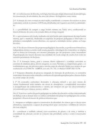 Resolução CEB n.2 de 19 de abril de 1999 223
Curso Normal em Nível Médio
III - os conhecimentos de ﬁlosoﬁa, sociologia, história e psicologia educacional, da antropologia,
da comunicação, da informática, das artes, da cultura e da lingüística, entre outras.
§ 4º A duração do curso normal em nível médio, considerado o conjunto dos núcleos ou áreas
curriculares, será de no mínimo 3.200 horas, distribuídas em 4 (quatro) anos letivos, admitindo-
se:
I – a possibilidade de cumprir a carga horária mínima em 3(três) anos, condicionada ao
desenvolvimento do curso com jornada diária em tempo integral;
II – o aproveitamento de estudos realizados em nível médio para cumprimento da carga horária
mínima, após a matrícula, obedecidas as exigências da proposta pedagógica e observados os
princípios contemplados nestas diretrizes, em especial a articulação teoria e prática ao longo
do curso.
Art. 4º No desenvolvimento das propostas pedagógicas das escolas, os professores formadores,
independente da área ou núcleo onde atuam, pautarão a abordagem dos conteúdos e as relações
com os alunos em formação, nos mesmos princípios que são propostos como orientadores
da participação dos futuros docentes nas atividades da escola campo de estudo, bem como no
exercício permanente da docência.
Art. 5º A formação básica, geral e comum, direito inalienável e condição necessária ao
exercício da cidadania plena, deverá assegurar, no curso Normal, as competências gerais e os
conhecimentos que são previstos para a terceira etapa da educação básica, nos termos do que
estabelecem a Lei 9394/96 - LDBEN, nos arts. 35 e 36, e o Parecer CEB/CNE 15/98.
§ 1º Enquanto dimensão do processo integrado de formação de professores, os conteúdos
curriculares dessa área serão remetidos a ambientes de aprendizagem planejados e desenvolvidos
na escola campo de estudo.
§ 2º Os conteúdos curriculares destinados à educação infantil e aos anos iniciais do
ensino fundamental serão tratados em níveis de abrangência e complexidade necessários
à (re)signiﬁcação de conhecimentos e valores, nas situações em que são (des)construídos/
(re)construídos por crianças, jovens e adultos.
Art. 6º A área ou o núcleo da gestão pedagógica no âmbito da educação escolar contextualizada,
em diálogo com as demais áreas ou núcleos curriculares das propostas pedagógicas das escolas,
propiciará o desenvolvimento de práticas educativas que:
I – integrem os múltiplos aspectos constitutivos da identidade dos alunos, que se deseja sejam
aﬁrmativas, responsáveis e capazes de protagonizar ações autônomas e solidárias no universo
das suas relações;
II – considerem a realidade cultural, sócio-econômica, de gênero e de etnia, e também a
centralidade da educação escolar no conjunto das prioridades sociais a serem consensuadas
no país.
 
