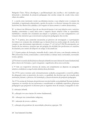 224 Ensino Fundamental e Ensino Médio
Parágrafo Único. Nessa abordagem, a problematização das escolhas e dos resultados que
demarcam a identidade da proposta pedagógica das escolas campo de estudo toma como
objeto de análise:
I - a escola como instituição social, sua dinâmica interna e suas relações com o conjunto da
sociedade, a organização educacional, a gestão da escola e os diversos sistemas de ensino, no
horizonte dos direitos dos cidadãos e do respeito ao bem comum e à ordem democrática;
II - os alunos nas diferentes fases de seu desenvolvimento e em suas relações com o universo
familiar, comunitário e social, bem como o impacto dessas relações sobre as capacidades,
habilidades e atitudes dos estudantes em relação a si próprios, aos seus companheiros e ao
conjunto das iniciativas que concretizam as propostas pedagógicas das escolas.
Art. 7º A prática, área curricular circunscrita ao processo de investigação e à participação
dos alunos no conjunto das atividades que se desenvolvem na escola campo de estudo, deve
cumprir o que determinam especialmente os artigos 1° e 61 da Lei 9.394/96 antecipando, em
função da sua natureza, situações que são próprias da atividade dos professores no exercício
da docência, nos termos do disposto no artigo 13 da citada Lei.
§ 1º A parte prática da formação, instituída desde o início do curso, com duração mínima de
800 (oitocentas) horas, contextualiza e transversaliza as demais áreas curriculares, associando
teoria e prática.
§2ºOefetivoexercíciodadocêncianaeducaçãoinfantilenosanosiniciaisdoensinofundamental,
pelos alunos em formação, é parte integrante e signiﬁcativa dessa área curricular.
§ 3º Cabe aos respectivos sistemas de ensino, em cumprimento ao disposto no parágrafo
anterior, estabelecer a carga horária mínima dessa docência.
Art. 8º Os cursos normais serão sistematicamente avaliados, assegurando o controle público
da adequação entre as pretensões do curso e a qualidade das decisões que são tomadas pela
instituição, durante o processo de formulação e desenvolvimento da proposta pedagógica.
Art. 9º As escolas de formação de professores em nível médio na modalidade Normal, poderão
organizar, no exercício da sua autonomia e considerando as realidades especíﬁcas, propostas
pedagógicas que preparem os docentes para as seguintes áreas de atuação, conjugadas ou não:
I – educação infantil;
II – educação nos anos iniciais do ensino fundamental;
III – educação nas comunidades indígenas;
IV – educação de jovens e adultos;
V – educação de portadores de necessidades educativas especiais. 158
 