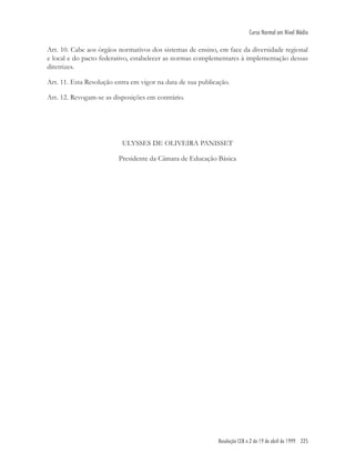 Resolução CEB n.2 de 19 de abril de 1999 225
Curso Normal em Nível Médio
Art. 10. Cabe aos órgãos normativos dos sistemas de ensino, em face da diversidade regional
e local e do pacto federativo, estabelecer as normas complementares à implementação dessas
diretrizes.
Art. 11. Esta Resolução entra em vigor na data de sua publicação.
Art. 12. Revogam-se as disposições em contrário.
ULYSSES DE OLIVEIRA PANISSET
Presidente da Câmara de Educação Básica
 