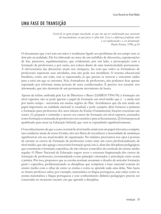 Introdução 29
Curso Normal em Nível Médio
UMA FASE DE TRANSIÇÃO
Gosto de ser gente porque inacabado, sei que sou um ser condicionado mas consciente
do inacabamento, sei que posso ir além dele. Esta é a diferença profunda entre
o ser condicionado e o ser deteminado.
Paulo Freire, 1996, p.53
O documento que você tem em mãos é totalmente ligado aos problemas de seu tempo tem os
dois pés na realidade. Ele foi elaborado no meio de um turbilhão de discussões, superposições
de leis, pareceres, regulamentações, que evidenciam, por um lado, a preocupação com a
formação de professores, e por outro, nos coloca diante de uma transitoriedade permanente.
A efervescência das discussões atuais nos enriquece, faz com que todos os formadores de
professores repensem suas atividades, mas não pode nos imobilizar. O sistema educacional
brasileiro, como um todo, está se repensando, já que precisa se renovar e encontrar saídas
para a crise em que se encontra. Nós, formadores de professores, não podemos ﬁcar apenas
esperando por reformas numa postura de seres condicionados. É preciso nos assumir seres
determinados, que não desistem de um permanente movimento de busca.
Apesar da ênfase atribuída pela Lei de Diretrizes e Bases (LD.BEN 9394/96) à formação em
nível superior, não se pode ignorar o papel da formação em nível médio que é - e ainda será
por muito tempo - necessária em muitas regiões do País. Acreditamos que ela tem ainda um
papel importante na realidade nacional (e estadual) e pode cumprir, além fornecer a primeira
a formação para professores dos anos iniciais do Ensino Fundamental, funções essenciais tais
como: (1) preparar e estimular o acesso aos cursos de formação em nível superior, encarados
comoformaçãocontinuadadeprofessoresemexercícioeparaaslicenciaturas,(2)formarpessoal
qualiﬁcado para atuar na Educação Infantil, que vem se expandindo signiﬁcativamente.
Oreconhecimentodequeocursonormaldenívelmédioaindatemumpapelrelevanteacumprir,
nas condições atuais de nosso Estado, não nos libera de reconhecer a necessidade de mudanças
signiﬁcativas em seu atual modelo de organização. No mínimo, precisamos nos opor à postura
de encarar os cursos de formação de professores como mais um curso proﬁssionalizante de
nível médio, que não agrega a necessária formação geral, isto é, além das disciplinas pedagógicas
que constituem a formação especíﬁca, ele não oferece conteúdos do currículo do ensino médio
regular. O Plano Nacional de Educação sugere rever a estrutura fragmentada dos cursos de
formação de professores, recomendando como princípio orientador a articulação entre teoria
e prática. Por isso, propomos que as escolas normais assumam o desaﬁo de articular formação
geral e especíﬁca, problematizando as disciplinas que compõem a base nacional comum do
ensino médio com o olhar de como se ensina e como se aprende cada uma delas. Não basta
ao futuro professor saber, por exemplo, matemática ou língua portuguesa, mas saber como se
ensina matemática e língua portuguesa e esse conhecimento didático-pedagógico precisa ser
construído no momento mesmo em que aprende a disciplina.
 