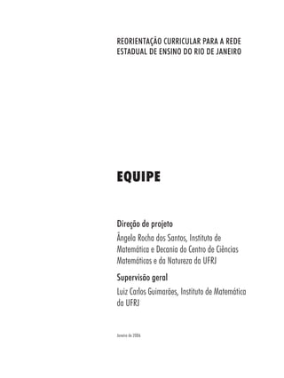REORIENTAÇÃO CURRICULAR PARA A REDE
ESTADUAL DE ENSINO DO RIO DE JANEIRO
Direção de projeto
Ângela Rocha dos Santos, Instituto de
Matemática e Decania do Centro de Ciências
Matemáticas e da Natureza da UFRJ
Supervisão geral
Luiz Carlos Guimarães, Instituto de Matemática
da UFRJ
EQUIPE
Janeiro de 2006
 