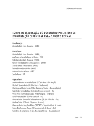 Equipe 229
Curso Normal em Nível Médio
EQUIPE DE ELABORAÇÃO DO DOCUMENTO PRELIMINAR DE
REORIENTAÇÃO CURRICULAR PARA O ENSINO NORMAL
Coordenação
Mônica Cerbella Freire Mandarino - UNIRIO
Consultores
Mônica Cerbella Freire Mandarino - UNIRIO
Ana Tereza de Carvalho Correa de Oliveira - ISERJ
Gilda Maria Grumbach Mendonça - UNIRIO
Carmen Diolinda da Silva Sanches Sampaio - UNIRIO
Avelino Romero Simões Pereira - UNIRIO
Valéria Cristina Lopes Wilke - UNIRIO
Armando Martins de Barros – UFF
Sandra Cabral - UFF
Especialistas
Ana Maria Antunes da Costa Rodrigues (IE Clélia Nanci –São Gonçalo)
Elizabeth Siqueira Xavier (IE Clélia Nanci –São Gonçalo)
Elsa Maria de Oliveira Barros (IE Gov. Roberto da Silveira – Duque de Caxias)
Gabriela dos Santos Barbosa (CE Ignácio Azevedo do Amaral – Rio)
Gloria Maria Anselmo de Souza (CE Pandiá Calógeras – Alcântara)
Luzia Tavares da Silva (CE Júlia Kubitschek - Rio)
Maria de Lurdes Quintanilha Telles de Menezes (CE Júlia Kubitschek - Rio)
Marilene Sinder (CE Pandiá Calógeras – Alcântara)
Olivia dos Santos Gonçalves Ribeiro (SEE/SAPP – Superintendência de Ensino)
Rosina Dias Fernandes Wagner (CE Ignácio Azevedo do Amaral – Rio)
Setembrino da Silva Barros (IE Gov. Roberto da Silveira – Duque de Caxias)
 