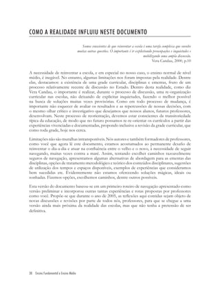 30 Ensino Fundamental e Ensino Médio
COMO A REALIDADE INFLUIU NESTE DOCUMENTO
Somos conscientes de que reinventar a escola é uma tarefa complexa que envolve
muitas outras questões. O importante é ir explicitando preocupações e inquietudes e
mobilizando uma ampla discussão.
Vera Candau, 2000, p.10
A necessidade de reinventar a escola, e em especial no nosso caso, o ensino normal de nível
médio, é inegável. No entanto, algumas limitações nos foram impostas pela realidade. Dentre
elas, destacamos: a existência de uma grade curricular, disciplinas e ementas, fruto de um
processo relativamente recente de discussão no Estado. Dentro desta realidade, como diz
Vera Candau, o importante é realizar, durante o processo de discussão, uma re-organização
curricular nas escolas, não deixando de explicitar inquietudes, fazendo o melhor possível
na busca de soluções muitas vezes provisórias. Como em todo processo de mudança, é
importante não esquecer de avaliar os resultados e as repercussões de nossas decisões, com
o mesmo olhar crítico e investigativo que desejamos que nossos alunos, futuros professores,
desenvolvam. Neste processo de reorientação, devemos estar conscientes da transitoriedade
típica da educação, de modo que no futuro possamos re-re-orientar os currículos a partir das
experiências vivenciadas e documentadas, propondo inclusive a revisão da grade curricular, que
como toda grade, hoje nos cerca.
Limitações não são muralhas intransponíveis. Nós autores e também formadores de professores,
como você que agora lê este documento, estamos acostumados ao permanente desaﬁo de
reinventar o dia-a-dia e atuar na conﬂuência entre o velho e o novo, à necessidade de seguir
navegando, muitas vezes contra a maré. Assim, tentando escolher caminhos razoavelmente
seguros de navegação, apresentamos algumas alternativas de abordagem para as ementas das
disciplinas, opções de tratamento metodológico e teórico dos conteúdos disciplinares, sugestões
de utilização dos tempos e espaços disponíveis, exemplos de experiências que consideramos
bem sucedidas etc. Evidentemente não estamos oferecendo soluções mágicas, ideais ou
sonhadas. Fizemos opções, escolhemos caminhos, dentre outros possíveis.
Esta versão do documento baseou-se em um primeiro roteiro de navegação apresentado como
versão preliminar e incorporou outras tantas experiências e rotas propostas por professores
como você. Propõe-se que durante o ano de 2005, as reﬂexões aqui contidas sejam objeto de
novas discussões e revisões por parte de todos nós, professores, para que se chegue a uma
versão ainda mais próxima da realidade das escolas, mas que não tenha a pretensão de ser
deﬁnitiva.
 