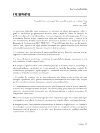 Introdução 31
Curso Normal em Nível Médio
PRESSUPOSTOS
Para onde? Somente um navegador louco ou perdido navegaria sem ter idéia do “para
onde”
Rubem Alves, 1999
As propostas delineadas neste documento se orientam por alguns pressupostos sobre o
perﬁl do proﬁssional que pretendemos formar e sobre o papel das escolas de formação de
professores. Para selecionar e listar alguns pressupostos gerais sobre a formação de professores,
consultamos diversos artigos e documentos publicados recentemente sobre o assunto. Após
este levantamento, decidimos reproduzir os pressupostos expressos nos Referenciais para a
Formação de Professores do MEC (MEC/SEF, 1999, p.18-19) que, além de ser um documento
aﬁnado com a legislação em vigor, pareceu contemplar não apenas as discussões da academia
como também as discussões da equipe de autores deste documento.
• O professor exerce uma atividade de natureza pública, que tem dimensão coletiva e pessoal,
implicando simultaneamente autonomia e responsabilidade.
• O desenvolvimento proﬁssional permanente é necessidade intrínseca à sua atuação e, por
isso, um direito de todos os professores.
• A atuação do professor tem como dimensão principal a docência, mas não se restringe a
ela: inclui também a participação no projeto educativo e curricular da escola, a produção de
conhecimento pedagógico e a participação na comunidade educacional. Portanto, todas estas
atividades devem fazer parte da sua formação.
• O trabalho do professor visa ao desenvolvimento dos alunos como pessoas, nas suas
múltiplas capacidades, e não apenas a transmissão de conhecimentos. Isso implica uma atuação
proﬁssional não meramente técnica, mas também intelectual e política.
• O necessário compromisso com o sucesso das aprendizagens de todos os alunos, na creche,
nas escolas de educação infantil e do ensino fundamental, exige que o professor considere suas
diferenças culturais, sociais e pessoais e que, sob hipótese alguma, as reaﬁrme como causa de
desigualdade ou exclusão.
• O desenvolvimento de competências proﬁssionais exige metodologias pautadas na articulação
teoria-prática, na resolução de situações-problema e na reﬂexão sobre a atuação proﬁssional.
• A organização e o funcionamento das instituições de formação de professores são elementos
essenciais para o desenvolvimento da cultura proﬁssional que se pretende aﬁrmar. A perspectiva
interinstitucional de parceria e cooperação entre diferentes instituições também contribui
decisivamente nesse sentido.
 