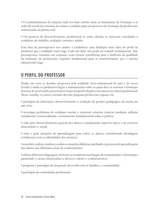 32 Ensino Fundamental e Ensino Médio
• O estabelecimento de relações cada vez mais estritas entre as instituições de formação e as
redes de escola dos sistemas de ensino é condição para um processo de formação de professores
referenciado na prática real.
• Os projetos de desenvolvimento proﬁssional só terão eﬁcácia se estiverem vinculados a
condições de trabalho, avaliação, carreira e salário.
Esta lista de pressupostos nos ajudou a estabelecer uma deﬁnição mais clara do perﬁl de
professor que a realidade atual exige. Cada um deles não pode ser tomado isoladamente. Tais
pressupostos, tomados em conjunto, com certeza contribuem para a melhoria da qualidade
da formação de professores, requisito fundamental para as transformações que o sistema
educacional exige.
O PERFIL DO PROFESSOR
Tendo em vista os desaﬁos propostos pela realidade sócio-educacional do país e de nosso
Estado e ainda os parâmetros legais e institucionais sobre os quais deve se assentar a formação
docente de nível médio, procuramos traçar um perﬁl aﬁnado com uma nova cultura proﬁssional.
Neste sentido, os cursos normais deverão preparar professores capazes de:
• participar da elaboração, desenvolvimento e avaliação do projeto pedagógico da escola em
que atua;
• investigar problemas do cotidiano escolar e construir soluções criativas mediante reﬂexão
socialmente contextualizada e teoricamente fundamentada sobre a prática;
• zelar pelo desenvolvimento pessoal dos alunos, considerando aspectos éticos e de convívio
democrático e social;
• criar e gerir situações de aprendizagem para todos os alunos, considerando abordagens
condizentes com as identidades dos mesmos;
•conceber,realizar,analisareavaliarassituaçõesdidáticas,mediandooprocessodeaprendizagem
dos alunos nas diferentes áreas de conhecimento;
• utilizar diferentes linguagens, inclusive as modernas tecnologias de comunicação e informação,
garantindo o acesso democrático a diversos valores e conhecimentos;
• propiciar e participar da integração da escola com as famílias e a comunidade;
• participar da comunidade proﬁssional.
 