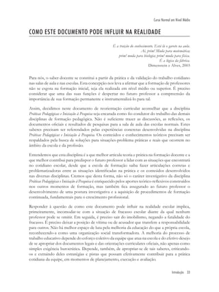 Introdução 33
Curso Normal em Nível Médio
COMO ESTE DOCUMENTO PODE INFLUIR NA REALIDADE
É a traição do conhecimento. Está lá o garoto na aula.
Aí, prim! Muda para matemática;
prim! muda para biologia; prim! muda para física.
É a lógica da fábrica.
Dimenstein e Alves, 2003
Para nós, o saber docente se constitui a partir da prática e da validação do trabalho cotidiano
nas salas de aula e nas escolas. Esta concepção nos leva a aﬁrmar que a formação de professores
não se esgota na formação inicial, seja ela realizada em nível médio ou superior. É preciso
considerar que uma das suas funções é despertar no futuro professor a compreensão da
importância de sua formação permanente e instrumentalizá-lo para tal.
Assim, decidimos neste documento de reorientação curricular aconselhar que a disciplina
Práticas Pedagógicas e Iniciação à Pesquisa seja encarada como ﬁo condutor do trabalho das demais
disciplinas de formação pedagógica. Não é suﬁciente trazer as discussões, as reﬂexões, os
documentos oﬁciais e resultados de pesquisas para a sala de aula das escolas normais. Estes
saberes precisam ser referendados pelas experiências concretas desenvolvidas na disciplina
Práticas Pedagógicas e Iniciação à Pesquisa. Os conteúdos e conhecimentos teóricos precisam ser
respaldados pela busca de soluções para situações-problema práticas e reais que ocorrem no
âmbito da escola e da proﬁssão.
Entendemos que esta disciplina é a que melhor articula teoria e prática na formação docente e a
que melhor contribui para predispor o futuro professor a lidar com as situações que encontrará
no cotidiano escolar, desde que a escola de formação saiba fazer articulações corretas e
problematizadoras entre as situações identiﬁcadas na prática e os conteúdos desenvolvidos
nas diversas disciplinas. Cremos que desta forma, não só o caráter investigativo da disciplina
Práticas Pedagógicas e Iniciação à Pesquisa é enriquecido pelos aportes teórico-reﬂexivos construídos
nos outros momentos de formação, mas também ﬁca assegurado ao futuro professor o
desenvolvimento de uma postura investigativa e a aquisição de procedimentos de formação
continuada, fundamentais para o crescimento proﬁssional.
Responder à questão de como este documento pode inﬂuir na realidade escolar implica,
primeiramente, incomodar-se com a situação de fracasso escolar diante da qual nenhum
professor pode se omitir. Em seguida, é preciso sair do imobilismo, negando a fatalidade do
fracasso. É preciso deixar a posição de vítima ou de acusador que transfere a responsabilidade
para outros. Não há melhor espaço de luta pela melhoria da educação do que a própria escola,
reconhecendo-a como uma organização social transformadora. A melhoria do processo de
trabalho educativo depende do esforço coletivo da equipe que atua na escola e do efetivo desejo
de se apropriar dos documentos legais e das orientações curriculares oﬁciais, não apenas como
simples exigência burocrática. Depende, também, de apropriar-se de tais saberes, criticando-
os e extraindo deles estratégias e pistas que possam efetivamente contribuir para a prática
cotidiana da equipe, em momentos de planejamento, execução e avaliação.
 