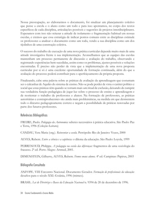 34 Ensino Fundamental e Ensino Médio
Nossa preocupação, ao elaborarmos o documento, foi sinalizar um planejamento coletivo
que pense a escola e o aluno como um todo e para isso apontamos, no corpo dos textos
especíﬁcos de cada disciplina, articulações possíveis e sugestões de projetos interdisciplinares.
Esperamos com isso não reiterar a atitude de isolamento e fragmentação habitual em nossas
escolas, e cremos que essa estratégia de indicar pontos comuns entre as disciplinas estimule
os professores a analisar o documento como um todo, vendo a sua disciplina como um dos
tijolinhos de uma construção coletiva.
O sucesso do trabalho de execução de uma nova prática curricular depende muito mais de uma
atitude investigativa frente à sua implementação. Aconselhamos que as equipes das escolas
mantenham um processo permanente de discussão e avaliação do trabalho, observando e
registrando experiências bem sucedidas, assim como os problemas, ajustes possíveis e soluções
encontradas. É preciso não perder de vista que a implementação de uma nova proposta
curricular por si só é uma excelente oportunidade de formação continuada, além do que a
avaliação do processo poderá contribuir para o aperfeiçoamento da própria proposta.
Finalizando, cabe uma palavra sobre as práticas de avaliação da aprendizagem que costumam
ser o calcanhar de Aquiles do sistema de ensino. Não se pode perder de vista o caráter político e
social que estas práticas têm quando se tornam mais um ritual de exclusão, deixando de cumprir
sua verdadeira função pedagógica de jogar luz sobre o processo de ensino e aprendizagem e
de reorientar o trabalho de professores e alunos. Na formação de professores, as práticas
autoritárias e contraproducentes são ainda mais problemáticas, na medida em que desmentem
todo o discurso pedagogicamente correto e negam a possibilidade de práticas renovadas por
parte dos futuros professores.
Referências Bibliográficas
FREIRE, Paulo. Pedagogia da Autonomia: saberes necessários à prática educativa. São Paulo: Paz
e Terra, 1996 (Coleção Leitura)
CANDAU, Vera Maria (org.). Reinventar a escola. Petrópolis: Rio de Janeiro: Vozes, 2000
ALVES, Rubem. Entre a ciência e a sapiência: o dilema da educação. São Paulo: Loyola, 1999
PERRENOUD, Philippe. A pedagogia na escola das diferenças: fragmentos de uma sociologia do
fracasso. 2ª ed. Porto Alegre: Artmed, 2001.
DIMENSTEIN, Gilberto, ALVES, Rubem. Fomos maus alunos. 4ª ed. Campinas: Papirus, 2003
Bibliografia Consultada
ANFOPE. VIII Encontro Nacional. Documento Gerador. Formação de proﬁssionais da educação:
desaﬁos para o século XXI. Goiânia, 1996 (mimeo).
BRASIL. Lei de Diretrizes e Bases da Educação Nacional n. 9394 de 20 de dezembro de 1996.
 