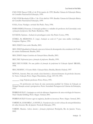 Introdução 35
Curso Normal em Nível Médio
CNE/CEB. Parecer CEB n.1 de 29 de janeiro de 1999. Brasília: Câmara de Educação Básica
do Conselho Nacional de Educação, 1999.
CNE/CEB. Resolução CEB n. 2 de 19 de abril de 1999. Brasília: Câmara de Educação Básica
do Conselho Nacional de Educação, 1999.
COLL, César. Psicologia e currículo. São Paulo: Ática, 1996.
FERNANDES, Florestan. A formação política e o trabalho do professor. In:Universidade, escola
e formação de professores. São Paulo: Basiliense, 1986.
LUCKESI, Cipriano. Avaliação da aprendizagem escolar. São Paulo: Cortez, 1998.
LÜDKE, M, MEDIANO, Z. (orgs) Avaliação na escola de 1º grau: uma análise sociológica.
Campinas: Papirus, 1994.
MEC/INEP. Censo escolar. Brasília, 2003.
MEC/INEP. Qualidade da Educação: uma nova leitura do desempenho dos estudantes da 4ª série
do ensino fundamental. Brasília, 2003.
MEC/INEP. Sinopse Estatística da Educação Básica. Brasília, 2003.
MEC/SEF. Referenciais para a formação de professores. Brasília, 1999.
MEC/SEF/COEDI. Por uma política de formação do proﬁssional de Educação Infantil. BRASIL,
1994.
MEC/SEMTEC. O Ensino Médio é Educação Básica. Brasília, Distrito Federal, 1997
NÓVOA, Antonio. Para um estudo sócio-histórico e desenvolvimento da proﬁssão docente.
In: Teoria e Educação. Porto Alegre: Panorâmica, (4) pp. 109-139, 1991.
_______. (org) Proﬁssão: professor. Porto: Porto, 1991.
_______. Os professores em busca de uma autonomia perdida? In: Ciências da Educação em
Portugal: Situação actual e perspectivas. Porto: Sociedade Portuguesa de Ciências da Educação,
1991.
PERRENAUD, P. A pedagogia na escola das diferenças: fragmentos de uma sociologia do fracasso.
Trad. Cláudia Schilling. Porto Alegre: Artmed, 2001.
PERRENAUD, P. Ensinar: agir na urgência, decidir na incerteza. Porto Alegre: Artmed, 2001.
TARDIF, M., LESSARD, C., LAHAYE, L. Os professores face ao saber: esboço de uma problemática
do saber docente. Rio de Janeiro: Teoria & Educação, 1991.
TARDIF, Maurice. Saberes docentes e formação proﬁssional. Petrópolis, Rio de Janeiro: Vozes,
2002.
 