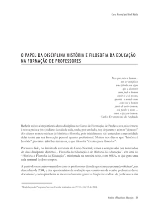 História e filosofia da Educação 39
Curso Normal em Nível Médio
O PAPEL DA DISCIPLINA HISTÓRIA E FILOSOFIA DA EDUCAÇÃO
NA FORMAÇÃO DE PROFESSORES
Mas que coisa é homem...
um ser metafísico
uma fábula sem signo
que a desmonte
como pode o homem
sentir-se a si mesmo,
quando o mundo some
como vai o homem
junto de outro homem,
sem perder o nome ...
como se faz um homem.
Carlos Drummond de Andrade
Reﬂetir sobre a importância desta disciplina no Curso de Formação de Professores, nos remete
à nossa prática no cotidiano da sala de aula, onde, por um lado, nos deparamos com o “descaso”
dos alunos com temáticas de história e ﬁlosoﬁa, pois inicialmente não entendem a necessidade
delas tanto em sua formação pessoal quanto proﬁssional. Muitos nos dizem que “história é
história”, portanto não lhes interessa, e que ﬁlosoﬁa “é coisa para ﬁlósofos”.
Por outro lado, no âmbito da estrutura do Curso Normal, temos a compressão dos conteúdos
de duas disciplinas distintas – Filosoﬁa da Educação e de História da Educação – em uma só
“História e Filosoﬁa da Educação”, ministrada na terceira série, com 80h/a, o que gera uma
aula semanal de dois tempos.
A partir dos encontros mantidos com os professores da rede que compareceram às oﬁcinas1
, em
dezembro de 2004, e dos questionários de avaliação que constavam da versão preliminar deste
documento, outro problema se mostrou bastante grave: o freqüente rodízio de professores das
1
Workshops do Programa Sucesso Escolar realizados em 27/11 e 04/12 de 2004.
 