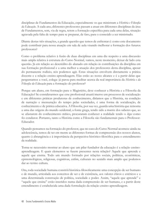 40 Ensino Fundamental e Ensino Médio
disciplinas de Fundamentos da Educação, especialmente os que ministram a História e Filosoﬁa
da Educação. A cada ano, diferentes professores passam a atuar em diferentes disciplinas da área
de Fundamentos, sem, via de regra, terem a formação especíﬁca para cada uma delas, situação
agravada pela falta de tempo para se preparar, de fato, para o conteúdo a ser ministrado.
Diante destas três situações, a grande questão que temos de enfrentar é: como este documento
pode contribuir para nossa atuação em sala de aula visando melhorar a formação dos futuros
professores?
Como o problema relativo à fusão de duas disciplinas em uma diz respeito a uma discussão
mais ampla relativa à estrutura do Curso Normal, vamos, neste momento, deixar de lado esta
questão. Já em relação ao descrédito do alunado em relação às contribuições da disciplina em
sua formação proﬁssional e a uma melhor a atuação dos professores desta disciplina, apesar
do permanente rodízio, nós podemos agir. Estas situações envolvem diretamente a prática
docente e a relação ensino-aprendizagem. Elas estão ao nosso alcance e é a partir delas que
perguntamos a você, colega: já parou para meditar acerca da real importância da História e da
Filosoﬁa da Educação para a formação do professor?
Porque um aluno, em formação para o Magistério, deve conhecer a História e a Filosoﬁa da
Educação? Se considerarmos que esse proﬁssional atuará imerso em processos de socialização
e em diferentes práticas produtoras de conhecimento, diríamos que a História, na condição
de narração e mensuração do tempo pelas sociedades, é uma forma de socialização, de
conhecimento e de prática educativa. A Filosoﬁa, por sua vez, guarda uma história que remonta
a uma das origens do mundo ocidental, a fonte grega, tendo sido a matriz dos saberes que, ao
se afastarem do conhecimento mítico, procuraram conhecer a realidade tendo o lógos como
ﬁo condutor. Portanto, tanto a História como a Filosoﬁa são fundamentais para o Professor-
Educador.
Quando pensamos na formação do professor, que no caso do Curso Normal acontece ainda na
adolescência, temos de ter em mente as diferentes formas de compreensão dos nossos alunos,
quanto à abrangência e à importância da perspectiva histórico-ﬁlosóﬁca para o entendimento
da realidade.
Torna-se necessário mostrar ao aluno que um pilar fundador da educação é a relação ensino-
aprendizagem. E quais elementos se fazem presentes nesta relação? Aquele que aprende e
aquele que ensina. Todo um mundo formado por relações sociais, políticas, econômicas,
epistemológicas, religiosas, cognitivas, enﬁm, culturais no sentido mais amplo que podemos
dar ao termo cultura.
Ora, toda sociedade humana constrói histórica-ﬁlosoﬁcamente uma concepção de ser humano
e de mundo, articulada aos conceitos de ser e de existência, aos valores éticos e estéticos e a
uma determinada construção de política, sociedade e poder. Assim, “aquele que aprende” e
“aquele que ensina” estão inseridos numa dada compreensão de ser humano, e a partir deste
entendimento é estabelecida uma dada formulação da relação ensino-aprendizagem.
 