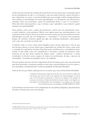 História e filosofia da Educação 41
Curso Normal em Nível Médio
Assim, devemos mostrar que a prática de um professor em sua sala de aula é construída a partir
de um entendimento do que é o ser humano; e que este muda conforme a época histórica; e
que é importante ter acesso a esta historicidade para, por exemplo, melhor compreendermos
nossa prática, as metodologias de ensino–aprendizagem e os documentos que direcionam a
educação, todos eles construídos a partir da consideração básica “o que é o ser humano”.
Desta decorrem outras questões: o que é ensinar; o que é aprender?; o que ensinar?; a quem
ensinar?; com qual ﬁnalidade?
Nossa prática, assim como a prática de professores e alunos que nos antecederam, move-
se pelas respostas a estas perguntas. Muitas vezes agimos quase que automaticamente e nos
esquecemos delas. Todavia, devemos mostrar aos nossos alunos que uma boa prática de ensino-
aprendizagem necessita que nós desliguemos o “automático” e escutemos estas perguntas,
porque, do contrário, estaremos agindo por agir, sem nenhuma ponderação e preocupação
com o que está ocorrendo na sala de aula.
A reﬂexão sobre os novos rumos desta disciplina carece atentar ainda para o fato de que
nós devemos alertar os nossos alunos para a importância do sentido das coisas, e para como
o conteúdo das experiências histórico-ﬁlosóﬁcas pode contribuir para o entendimento deste
sentido. E mais ainda: como este entendimento é necessário à atuação do professor, como
promotor de um tipo muito especial de relação social – relações interpessoais e sociais
constituídas de diversos atores: grupos de alunos, de proﬁssionais, de pais e pessoas da
comunidade – formadora de princípios éticos e de cidadania.
Na nossa prática, devemos mostrar a importância da boa formação, pois como um proﬁssional
mais bem informado e consciente, podemos atuar como conscientizadores de nossos alunos e
da comunidade, contribuindo para a melhoria qualidade da Educação Brasileira.
Cada um de nós, por último, ainda precisa ter em mente que, como aﬁrma Paulo Ghiraldelli:
A ﬁlosoﬁa da educação faz o papel de um discurso que está no interior da cultura; ela
é um discurso que você deve conhecer para legitimar sua atitude pedagógica em sala de
aula. Ela lhe dá poder de argumentar a respeito de sua didática e dos conteúdos de
ensino que você ministra. O papel da ﬁlosoﬁa da educação é duplo: ou ela legitima sua
aula porque ela dá fundamentos para sua pedagogia, ou ela legitima sua aula porque
ela dá justiﬁcativas para sua pedagogia. (GHIRALDELLI, 2004)2
E necessitamos mostrar como ocorre a legitimação de uma prática pedagógica, pela perspectiva
ﬁlosóﬁca e histórica que temos da educação.
2
GHIRALDELLI, Paulo. Dez elementos para quem quer ter êxito como professora ou professor. Disponível em:< http://
www.ﬁlosoﬁa.pro.br/professor.htm> Acesso em 08. nov. 2004
 