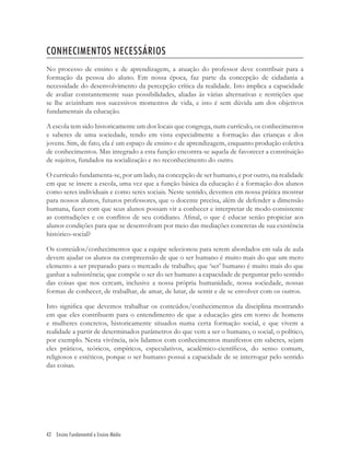 42 Ensino Fundamental e Ensino Médio
CONHECIMENTOS NECESSÁRIOS
No processo de ensino e de aprendizagem, a atuação do professor deve contribuir para a
formação da pessoa do aluno. Em nossa época, faz parte da concepção de cidadania a
necessidade do desenvolvimento da percepção crítica da realidade. Isto implica a capacidade
de avaliar constantemente suas possibilidades, aliadas às várias alternativas e restrições que
se lhe avizinham nos sucessivos momentos de vida, e isto é sem dúvida um dos objetivos
fundamentais da educação.
A escola tem sido historicamente um dos locais que congrega, num currículo, os conhecimentos
e saberes de uma sociedade, tendo em vista especialmente a formação das crianças e dos
jovens. Sim, de fato, ela é um espaço de ensino e de aprendizagem, enquanto produção coletiva
de conhecimentos. Mas integrado a esta função encontra-se aquela de favorecer a constituição
de sujeitos, fundados na socialização e no reconhecimento do outro.
O currículo fundamenta-se, por um lado, na concepção de ser humano, e por outro, na realidade
em que se insere a escola, uma vez que a função básica da educação é a formação dos alunos
como seres individuais e como seres sociais. Neste sentido, devemos em nossa prática mostrar
para nossos alunos, futuros professores, que o docente precisa, além de defender a dimensão
humana, fazer com que seus alunos possam vir a conhecer e interpretar de modo consistente
as contradições e os conﬂitos de seu cotidiano. Aﬁnal, o que é educar senão propiciar aos
alunos condições para que se desenvolvam por meio das mediações concretas de sua existência
histórico-social?
Os conteúdos/conhecimentos que a equipe selecionou para serem abordados em sala de aula
devem ajudar os alunos na compreensão de que o ser humano é muito mais do que um mero
elemento a ser preparado para o mercado de trabalho; que ‘ser’ humano é muito mais do que
ganhar a subsistência; que compõe o ser do ser humano a capacidade de perguntar pelo sentido
das coisas que nos cercam, inclusive a nossa própria humanidade, nossa sociedade, nossas
formas de conhecer, de trabalhar, de amar, de lutar, de sentir e de se envolver com os outros.
Isto signiﬁca que devemos trabalhar os conteúdos/conhecimentos da disciplina mostrando
em que eles contribuem para o entendimento de que a educação gira em torno de homens
e mulheres concretos, historicamente situados numa certa formação social, e que vivem a
realidade a partir de determinados parâmetros do que vem a ser o humano, o social, o político,
por exemplo. Nesta vivência, nós lidamos com conhecimentos manifestos em saberes, sejam
eles práticos, teóricos, empíricos, especulativos, acadêmico-cientíﬁcos, do senso comum,
religiosos e estéticos, porque o ser humano possui a capacidade de se interrogar pelo sentido
das coisas.
 