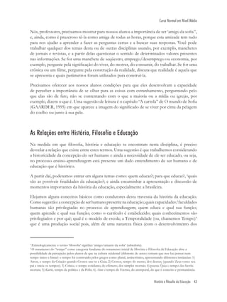 História e filosofia da Educação 43
Curso Normal em Nível Médio
Nós, professores, precisamos mostrar para nossos alunos a importância de ser ‘amigo da soﬁa’3
,
e, ainda, como é prazeroso tê-la como amiga de todas as horas, porque esta amizade tem tudo
para nos ajudar a aprender a fazer as perguntas certas e a buscar suas respostas. Você pode
trabalhar qualquer dos temas desta ou de outras disciplinas usando, por exemplo, manchetes
de jornais e revistas, e a partir delas questionar o sentido de determinados valores presentes
nas informações. Se for uma manchete de seqüestro, emprego/desemprego ou economia, por
exemplo, pergunte pela signiﬁcação do viver, do morrer, do consumir, do trabalhar. Se for uma
crônica ou um ﬁlme, pergunte pela construção da realidade, discuta que realidade é aquela que
se apresenta e quais parâmetros foram utilizados para construí-la.
Precisamos oferecer aos nossos alunos condições para que eles desenvolvam a capacidade
de perceber a importância de se olhar para as coisas com estranhamento, perguntando pelo
que elas são de fato, não se contentando com o que a maioria ou a mídia ou igrejas, por
exemplo, dizem o que é. Uma sugestão de leitura é o capítulo “A cartola” de O mundo de Soﬁa
(GAARDER, 1995) em que aparece a imagem do signiﬁcado de se viver por cima da pelagem
do coelho ou junto à sua pele.
As Relações entre História, Filosofia e Educação
Na medida em que ﬁlosoﬁa, história e educação se encontram nesta disciplina, é preciso
desvelar a relação que existe entre estes termos. Uma sugestão é que trabalhemos considerando
a historicidade da concepção do ser humano e ainda a necessidade de ele ser educado, ou seja,
no processo ensino-aprendizagem está presente um dado entendimento de ser humano e de
educação que é histórico.
A partir daí, poderemos entrar em alguns temas como: quem educar?; para que educar?, ‘quais
são as possíveis ﬁnalidades da educação?; e ainda encaminhar a apresentação e discussão de
momentos importantes da história da educação, especialmente a brasileira.
Elejamos alguns conceitos básicos como condutores desta travessia da história da educação.
Comosugestão:aconcepçãodeserhumanopresentenaeducação;quaiscapacidades/faculdades
humanas são privilegiadas no processo de aprendizagem; quem educa e qual sua função;
quem aprende e qual sua função; como o currículo é estabelecido; quais conhecimentos são
privilegiados e por quê; qual é o modelo de escola; a Temporalidade (ou, chamemos Tempo)4
que é uma produção social pois, além de uma natureza física (com o desenvolvimento dos
3
Etimologicamente o termo ‘ﬁlosoﬁa’ signiﬁca ‘amigo/amante da soﬁa’ (sabedoria).
4
O tratamento do “tempo” como categoria fundante do tratamento inicial de História e Filosoﬁa da Educação abre a
possibilidade da percepção pelos alunos de que na cultura ocidental (diferente do senso comum que nos faz pensar num
tempo único e linear) o tempo foi construído pelos gregos como plural, assincrônico, apresentando diferentes instâncias: 1)
Airon, o tempo da Criação quando Cronos une-se a Gaia; 2) Cronos, tempo do eterno, dos deuses, (quando Zeus vence seu
pai e inicia os tempos); 3) Crônica, o tempo cotidiano, do efëmero, dos simples mortais; 4) poesia Épica o tempo dos heróis
mortais; 5) Kairós, tempo da política e da Pólis; 6) Aion o tempo do Eterno, do atemporal, do que é conceito e permanência.
 