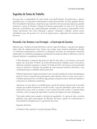 História e filosofia da Educação 45
Curso Normal em Nível Médio
Sugestões de Temas de Trabalho
Em que pese a singularidade de cada escola, com perﬁl distinto de professores e alunos,
sugerimos que os conteúdos/conhecimentos sejam desenvolvidos em dois grandes blocos.
Nos três primeiros bimestres, é importante que o professor dê uma atenção maior aos grandes
conceitos e temas da História e Filosoﬁa da Educação apresentados no item 2.3.1. No quarto
bimestre, aconselhamos que sejam planejadas atividades e/ou projetos, apresentados como
‘temas transversais’, tais como ‘educação e gênero’, ‘educação e infância’, dentre outros.
Acreditamos que eles possam vir a servir de suporte para a exploração dos conceitos-chave
das áreas.
Pensando o Ser Humano e sua Formação – a Construção de Conceitos
Sabemos que o homem, na visão ﬁlosóﬁca, é um ser capaz de reﬂexão, e que por isso adquire
saber, além de simplesmente fazer. Então, caro colega, nesta temática poderemos abordar
os conteúdos/conhecimentos referentes às principais correntes do pensamento ﬁlosóﬁco
relacionados às tendências pedagógicas, percebendo em cada uma delas as diferentes visão de
homem, histórico e socialmente constituído.
• Para dinamizar a primeira discussão em sala de aula sobre o ser humano, você pode
lançar mão da poesia “O Bicho”, de Carlos Drummond de Andrade, assim como para a
dimensão temporal, sugerimos a música “O Tempo não Pára”, de Cazuza, contextualizando
assim as situações e traçando um paralelo de cada momento histórico-ﬁlosóﬁco e suas
contribuições para a realidade educacional atual.
• Passeie pela Grécia Antiga, mostrando como o modo socrático de ensino-aprendizagem
pode nos levar a constatar que praticamente nada sabemos sobre as coisas e que esta é a
condição para passarmos a conhecer algo, porque, em geral, estamos cheios de opiniões e
com pouca ou nenhuma consistência.
Apresente aos seus alunos a sociedade grega a partir do enfoque educacional, mostrando
aqueles que podiam freqüentar as escolas na polis, o que eles aprendiam, quem eram seus
professores, como eram as escolas, os que estavam fora das escolas e o porquê desta
exclusão, e não se esqueça de apresentar o contexto da origem do termo ‘pedagogo’.
Você pode utilizar, por exemplo, a história em quadrinhos As sombras da vida, a caverna
platônica vista pelos personagens do Maurício de Souza: opinião X conhecimento; a
necessidade de ultrapassarmos as aparências das coisas.
Sugestão de leitura
O mundo de Soﬁa: capítulos A cartola, Sócrates, Platão.
 