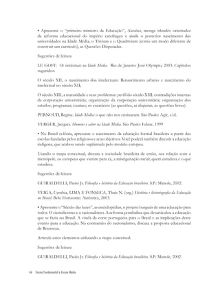46 Ensino Fundamental e Ensino Médio
• Apresente o “primeiro ministro da Educação”, Alcuíno, monge irlandês orientador
da reforma educacional do império carolíngeo e ainda o posterior nascimento das
universidades na Idade Média, o Trivium e o Quadrivium (como um modo diferente de
construir um currículo), as Questões Disputadas.
Sugestões de leitura
LE GOFF. Os intelectuais na Idade Média. Rio de Janeiro: José Olympio, 2003. Capítulos
sugeridos:
O século XII, o nascimento dos intelectuais: Renascimento urbano e nascimento do
intelectual no século XII;
O século XIII, a maturidade e seus problemas: perﬁl do século XIII; contradições internas
da corporação universitária; organização da corporação universitária; organização dos
estudos; programas; exames; os exercícios (as questões, as disputas, as questões livres).
PERNOUD, Regine. Idade Média: o que não nos ensinaram. São Paulo: Agir, s/d.
VERGER, Jacques. Homens e saber na Idade Média. São Paulo: Edusc, 1999
• No Brasil colônia, apresente o nascimento da educação formal brasileira a partir das
escolas fundadas pelos religiosos e seus objetivos. Você poderá também discutir a educação
indígena, que acabou sendo suplantada pelo modelo europeu.
Usando o mapa conceitual, discuta a sociedade brasileira de então, sua relação com a
metrópole, os europeus que vieram para cá, a miscigenação racial; quem estudava e o quê
estudava.
Sugestões de leitura
GUIRALDELLI, Paulo Jr. Filosoﬁa e história da Educação brasileira. S.P.: Manole, 2002.
VEIGA, Cynthia, LIMA E FONSECA, Thais N. (org.) História e historiograﬁa da Educação
no Brasil. Belo Horizonte: Autêntica, 2003.
• Apresente o “Século das luzes”, as enciclopédias, o projeto burguês de uma educação para
todos. O cientiﬁcismo e o racionalismo. A reforma pombalina que desarticulou a educação
que se fazia no Brasil. A vinda da corte portuguesa para o Brasil e as implicações deste
evento para a educação. Na contramão do racionalismo, discuta a proposta educacional
de Rousseau.
Articule estes elementos utilizando o mapa conceitual.
Sugestões de leitura
GUIRALDELLI, Paulo Jr. Filosoﬁa e história da Educação brasileira. S.P: Manole, 2002.
 