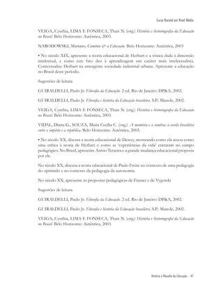História e filosofia da Educação 47
Curso Normal em Nível Médio
VEIGA, Cynthia, LIMA E FONSECA, Thais N. (org.) História e historiograﬁa da Educação
no Brasil. Belo Horizonte: Autêntica, 2003.
NARODOWSKI, Mariano. Comênio & a Educação. Belo Horizonte: Autêntica, 2003
• No século XIX, apresente a teoria educacional de Herbart e a tônica dada à dimensão
intelectual, e como este fato deu à aprendizagem um caráter mais intelectualista.
Contextualize Herbart na emergente sociedade industrial urbana. Apresente a educação
no Brasil deste período.
Sugestões de leitura
GUIRALDELLI, Paulo Jr. Filosoﬁa da Educação. 2 ed. Rio de Janeiro: DP&A, 2002.
GUIRALDELLI, Paulo Jr. Filosoﬁa e história da Educação brasileira. S.P.: Manole, 2002.
VEIGA, Cynthia, LIMA E FONSECA, Thais N. (org.) História e historiograﬁa da Educação
no Brasil. Belo Horizonte: Autêntica, 2003.
VIDAL, Diana G., SOUZA, Maria Cecília C. (org.). A memória e a sombra: a escola brasileira
entre o império e a república. Belo Horizonte: Autêntica, 2003.
• No século XX, discuta a teoria educacional de Dewey, mostrando como ela atuou como
uma crítica à teoria de Herbart e como as ‘experiências da vida’ entraram no campo
pedagógico. No Brasil, apresente Anísio Teixeira e a grande mudança educacional proposta
por ele.
No século XX, discuta a teoria educacional de Paulo Freire no contexto de uma pedagogia
do oprimido e no contexto da pedagogia da autonomia.
No século XX, apresente as propostas pedagógicas de Freinet e de Vygotski
Sugestões de leitura
GUIRALDELLI, Paulo Jr. Filosoﬁa da Educação. 2 ed. Rio de Janeiro: DP&A, 2002.
GUIRALDELLI, Paulo Jr. Filosoﬁa e história da Educação brasileira. S.P.: Manole, 2002.
VEIGA, Cynthia, LIMA E FONSECA, Thais N. (org.) História e historiograﬁa da Educação
no Brasil. Belo Horizonte: Autêntica, 2003.
 
