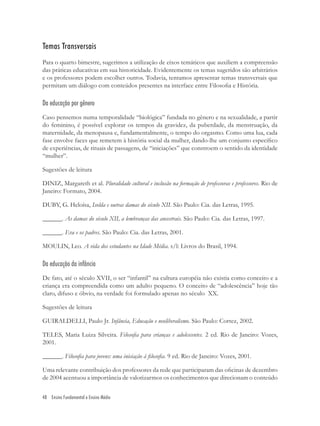 48 Ensino Fundamental e Ensino Médio
Temas Transversais
Para o quarto bimestre, sugerimos a utilização de eixos temáticos que auxiliem a compreensão
das práticas educativas em sua historicidade. Evidentemente os temas sugeridos são arbitrários
e os professores podem escolher outros. Todavia, tentamos apresentar temas transversais que
permitam um diálogo com conteúdos presentes na interface entre Filosoﬁa e História.
Da educação por gênero
Caso pensemos numa temporalidade “biológica” fundada no gênero e na sexualidade, a partir
do feminino, é possível explorar os tempos da gravidez, da puberdade, da menstruação, da
maternidade, da menopausa e, fundamentalmente, o tempo do orgasmo. Como uma lua, cada
fase envolve faces que remetem à história social da mulher, dando-lhe um conjunto especíﬁco
de experiências, de rituais de passagens, de “iniciações” que constroem o sentido da identidade
“mulher”.
Sugestões de leitura
DINIZ, Margareth et al. Pluralidade cultural e inclusão na formação de professoras e professores. Rio de
Janeiro: Formato, 2004.
DUBY, G. Heloísa, Isolda e outras damas do século XII. São Paulo: Cia. das Letras, 1995.
______. As damas do século XII, a lembranças das ancestrais. São Paulo: Cia. das Letras, 1997.
______. Eva e os padres. São Paulo: Cia. das Letras, 2001.
MOULIN, Leo. A vida dos estudantes na Idade Média. s/l: Livros do Brasil, 1994.
Da educação da infância
De fato, até o século XVII, o ser “infantil” na cultura européia não existia como conceito e a
criança era compreendida como um adulto pequeno. O conceito de “adolescência” hoje tão
claro, difuso e óbvio, na verdade foi formulado apenas no século XX.
Sugestões de leitura
GUIRALDELLI, Paulo Jr. Infância, Educação e neoliberalismo. São Paulo: Cortez, 2002.
TELES, Maria Luiza Silveira. Filosoﬁa para crianças e adolescentes. 2 ed. Rio de Janeiro: Vozes,
2001.
______. Filosoﬁa para jovens: uma iniciação à ﬁlosoﬁa. 9 ed. Rio de Janeiro: Vozes, 2001.
Uma relevante contribuição dos professores da rede que participaram das oﬁcinas de dezembro
de 2004 acentuou a importância de valorizarmos os conhecimentos que direcionam o conteúdo
 