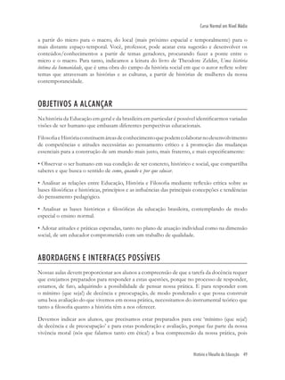 História e filosofia da Educação 49
Curso Normal em Nível Médio
a partir do micro para o macro, do local (mais próximo espacial e temporalmente) para o
mais distante espaço-temporal. Você, professor, pode acatar esta sugestão e desenvolver os
conteúdos/conhecimentos a partir de temas geradores, procurando fazer a ponte entre o
micro e o macro. Para tanto, indicamos a leitura do livro de Theodore Zeldin, Uma história
íntima da humanidade, que é uma obra do campo da história social em que o autor reﬂete sobre
temas que atravessam as histórias e as culturas, a partir de histórias de mulheres da nossa
contemporaneidade.
OBJETIVOS A ALCANÇAR
Na história da Educação em geral e da brasileira em particular é possível identiﬁcarmos variadas
visões de ser humano que embasam diferentes perspectivas educacionais.
FilosoﬁaeHistóriaconstituemáreasdeconhecimentoquepodemcolaborarnodesenvolvimento
de competências e atitudes necessárias ao pensamento crítico e à promoção das mudanças
essenciais para a construção de um mundo mais justo, mais fraterno, e mais especiﬁcamente:
• Observar o ser humano em sua condição de ser concreto, histórico e social, que compartilha
saberes e que busca o sentido de como, quando e por que educar.
• Analisar as relações entre Educação, História e Filosoﬁa mediante reﬂexão crítica sobre as
bases ﬁlosóﬁcas e históricas, princípios e as inﬂuências das principais concepções e tendências
do pensamento pedagógico.
• Analisar as bases históricas e ﬁlosóﬁcas da educação brasileira, contemplando de modo
especial o ensino normal.
• Adotar atitudes e práticas esperadas, tanto no plano de atuação individual como na dimensão
social, de um educador comprometido com um trabalho de qualidade.
ABORDAGENS E INTERFACES POSSÍVEIS
Nossas aulas devem proporcionar aos alunos a compreensão de que a tarefa da docência requer
que estejamos preparados para responder a estas questões, porque no processo de responder,
estamos, de fato, adquirindo a possibilidade de pensar nossa prática. E para responder com
o mínimo (que seja!) de decência e preocupação, de modo ponderado e que possa construir
uma boa avaliação do que vivemos em nossa prática, necessitamos do instrumental teórico que
tanto a ﬁlosoﬁa quanto a história têm a nos oferecer.
Devemos indicar aos alunos, que precisamos estar preparados para este ‘mínimo (que seja!)
de decência e de preocupação’ e para estas ponderação e avaliação, porque faz parte da nossa
vivência moral (nós que falamos tanto em ética!) a boa compreensão da nossa prática, pois
 