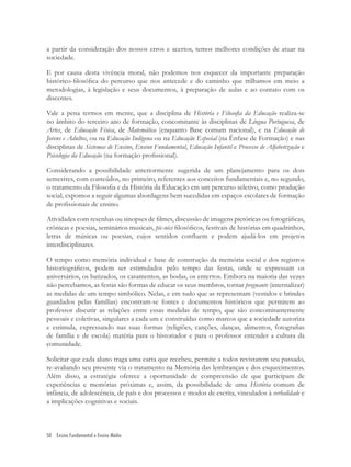 50 Ensino Fundamental e Ensino Médio
a partir da consideração dos nossos erros e acertos, temos melhores condições de atuar na
sociedade.
E por causa desta vivência moral, não podemos nos esquecer da importante preparação
histórico-ﬁlosóﬁca do percurso que nos antecede e do caminho que trilhamos em meio a
metodologias, à legislação e seus documentos, à preparação de aulas e ao contato com os
discentes.
Vale a pena termos em mente, que a disciplina de História e Filosoﬁa da Educação realiza-se
no âmbito do terceiro ano de formação, concomitante às disciplinas de Língua Portuguesa, de
Artes, de Educação Física, de Matemática (enquanto Base comum nacional), e na Educação de
Jovens e Adultos, ou na Educação Indígena ou na Educação Especial (na Ênfase de Formação) e nas
disciplinas de Sistemas de Ensino, Ensino Fundamental, Educação Infantil e Processo de Alfabetização e
Psicologia da Educação (na formação proﬁssional).
Considerando a possibilidade anteriormente sugerida de um planejamento para os dois
semestres, com conteúdos, no primeiro, referentes aos conceitos fundamentais e, no segundo,
o tratamento da Filosoﬁa e da História da Educação em um percurso seletivo, como produção
social, expomos a seguir algumas abordagens bem sucedidas em espaços escolares de formação
de proﬁssionais de ensino.
Atividades com resenhas ou sinopses de ﬁlmes, discussão de imagens pictóricas ou fotográﬁcas,
crônicas e poesias, seminários musicais, pic-nics ﬁlosóﬁcos, festivais de histórias em quadrinhos,
letras de músicas ou poesias, cujos sentidos conﬂuem e podem ajudá-los em projetos
interdisciplinares.
O tempo como memória individual e base de construção da memória social e dos registros
historiográﬁcos, podem ser estimulados pelo tempo das festas, onde se expressam os
aniversários, os batizados, os casamentos, as bodas, os enterros. Embora na maioria das vezes
não percebamos, as festas são formas de educar os seus membros, tornar pregnante (internalizar)
as medidas de um tempo simbólico. Nelas, e em tudo que as representam (vestidos e brindes
guardados pelas famílias) encontram-se fontes e documentos históricos que permitem ao
professor discutir as relações entre essas medidas de tempo, que são concomitantemente
pessoais e coletivas, singulares a cada um e construídas como marcos que a sociedade autoriza
e estimula, expressando nas suas formas (religiões, canções, danças, alimentos, fotograﬁas
de família e de escola) matéria para o historiador e para o professor entender a cultura da
comunidade.
Solicitar que cada aluno traga uma carta que recebeu, permite a todos revistarem seu passado,
re-avaliando seu presente via o tratamento na Memória das lembranças e dos esquecimentos.
Além disso, a estratégia oferece a oportunidade de compreensão de que participam de
experiências e memórias próximas e, assim, da possibilidade de uma História comum de
infância, de adolescência, de país e dos processos e modos de escrita, vinculados à verbalidade e
a implicações cognitivas e sociais.
 