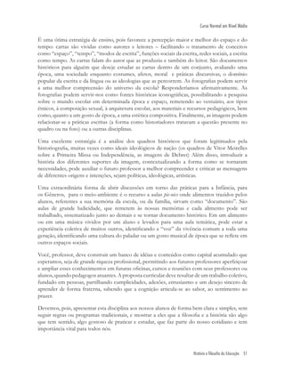 História e filosofia da Educação 51
Curso Normal em Nível Médio
É uma ótima estratégia de ensino, pois favorece a percepção maior e melhor do espaço e do
tempo: cartas são vividas como autores e leitores – facilitando o tratamento de conceitos
como “espaço”, “tempo”, “modos de escrita”, funções sociais da escrita, redes sociais, a escrita
como tempo. As cartas falam do autor que as produziu e também do leitor. São documentos
históricos para alguém que deseje estudar as cartas dentro de um conjunto, avaliando uma
época, uma sociedade enquanto costumes, afetos, moral e práticas discursivas, o domínio
popular da escrita e da língua ou as ideologias que as percorrem. As fotograﬁas podem servir
a uma melhor compreensão do universo da escola? Responderíamos aﬁrmativamente. As
fotograﬁas podem servir-nos como fontes históricas iconográﬁcas, possibilitando a pesquisa
sobre o mundo escolar em determinada época e espaço, remetendo ao vestuário, aos tipos
étnicos, à composição sexual, à arquitetura escolar, aos materiais e recursos pedagógicos, bem
como, quanto a um gosto de época, a uma estética compositiva. Finalmente, as imagens podem
relacionar-se a práticas escritas (a forma como historiadores tratavam a questão presente no
quadro ou na foto) ou a outras disciplinas.
Uma excelente estratégia é a análise dos quadros históricos que foram legitimados pela
historiograﬁa, muitas vezes como ideais ideológicos de nação (os quadros de Vitor Meirelles
sobre a Primeira Missa ou Independência, as imagens de Debret) Além disso, introduzir a
história dos diferentes suportes da imagem, contextualizando a forma como se tornaram
necessidades, pode auxiliar o futuro professor a melhor compreender e criticar as mensagens
de diferentes origens e intenções, sejam políticas, ideológicas, artísticas.
Uma extraordinária forma de abrir discussões em torno das práticas para a Infância, para
os Gêneros, para o meio-ambiente é o recurso a aulas pic-nics onde alimentos trazidos pelos
alunos, referentes a sua memória da escola, ou da família, sirvam como “documento”. São
aulas de grande ludicidade, que remetem às nossas memórias e cada alimento pode ser
trabalhado, sistematizado junto ao demais e se tornar documento histórico. Em um alimento
ou em uma música vividos por um aluno e levados para uma aula temática, pode estar a
experiência coletiva de muitos outros, identiﬁcando a “voz” da vivência comum a toda uma
geração, identiﬁcando uma cultura do paladar ou um gosto musical de época que se reﬂete em
outros espaços sociais.
Você, professor, deve construir um banco de idéias e conteúdos como capital acumulado que
esperamos, seja de grande riqueza proﬁssional, permitindo aos futuros professores aperfeiçoar
e ampliar esses conhecimentos em futuras oﬁcinas, cursos e reuniões com seus professores ou
alunos, quando pedagogos atuantes. A proposta curricular deve resultar de um trabalho coletivo,
fundado em pessoas, partilhando cumplicidades, adesões, entusiasmo e um desejo sincero de
aprender de forma fraterna, sabendo que a cognição articula-se ao sabor, ao sentimento ao
prazer.
Devemos, pois, apresentar esta disciplina aos nossos alunos de forma bem clara e simples, sem
seguir regras ou programas tradicionais, e mostrar a eles que a ﬁlosoﬁa e a história são algo
que tem sentido, algo gostoso de praticar e estudar, que faz parte do nosso cotidiano e tem
importância vital para todos nós.
 