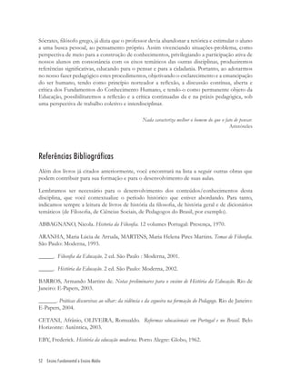 52 Ensino Fundamental e Ensino Médio
Sócrates, ﬁlósofo grego, já dizia que o professor devia abandonar a retórica e estimular o aluno
a uma busca pessoal, ao pensamento próprio. Assim vivenciando situações-problema, como
perspectiva de meio para a construção de conhecimentos, privilegiando a participação ativa de
nossos alunos em consonância com os eixos temáticos das outras disciplinas, produziremos
referências signiﬁcativas, educando para o pensar e para a cidadania. Portanto, ao adotarmos
no nosso fazer pedagógico estes procedimentos, objetivando o esclarecimento e a emancipação
do ser humano, tendo como princípio norteador a reﬂexão, a discussão contínua, aberta e
crítica dos Fundamentos do Conhecimento Humano, e tendo-o como permanente objeto da
Educação, possibilitaremos a reﬂexão e a crítica continuadas da e na práxis pedagógica, sob
uma perspectiva de trabalho coletivo e interdisciplinar.
Nada caracteriza melhor o homem do que o fato de pensar.
Aristóteles
Referências Bibliográficas
Além dos livros já citados anteriormente, você encontrará na lista a seguir outras obras que
podem contribuir para sua formação e para o desenvolvimento de suas aulas.
Lembramos ser necessário para o desenvolvimento dos conteúdos/conhecimentos desta
disciplina, que você contextualize o período histórico que estiver abordando. Para tanto,
indicamos sempre a leitura de livros de história da ﬁlosoﬁa, de história geral e de dicionários
temáticos (de Filosoﬁa, de Ciências Sociais, de Pedagogos do Brasil, por exemplo).
ABBAGNANO, Nicola. Historia da Filosoﬁa. 12 volumes Portugal: Presença, 1970.
ARANHA, Maria Lúcia de Arruda, MARTINS, Maria Helena Pires Martins. Temas de Filosoﬁa.
São Paulo: Moderna, 1993.
_____. Filosoﬁa da Educação. 2 ed. São Paulo : Moderna, 2001.
_____. História da Educação. 2 ed. São Paulo: Moderna, 2002.
BARROS, Armando Martins de. Notas preliminares para o ensino de História da Educação. Rio de
Janeiro: E-Papers, 2003.
______. Práticas discursivas ao olhar: da vidência e da cegueira na formação do Pedagogo. Rio de Janeiro:
E-Papers, 2004.
CETANI, Afrânio, OLIVEIRA, Romualdo. Reformas educacionais em Portugal e no Brasil. Belo
Horizonte: Autêntica, 2003.
EBY, Frederick. História da educação moderna. Porto Alegre: Globo, 1962.
 