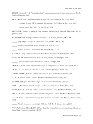 História e filosofia da Educação 53
Curso Normal em Nível Médio
DINIZ, Margareth et al. Pluralidade cultural e inclusão na formação de professoras e professores. Rio de
Janeiro: Formato, 2004.
DUBY, G. Heloísa, Isolda e outras damas do século XII. São Paulo: Cia. das Letras, 1995.
______. As damas do século XII, a lembranças das ancestrais. São Paulo: Cia. das Letras, 1997.
______. Eva e os padres. São Paulo: Cia. das Letras, 2001.
GAARDER, Jostein. O mundo de Soﬁa: romance da história da ﬁlosoﬁa. São Paulo: Rio de
Janeiro, 1995.
GUIRALDELLI, Paulo Jr. Filosoﬁa da Educação. 2 ed. Rio de Janeiro: DP&A, 2002.
_____. (org). O que é Filosoﬁa da Educação?. Rio de Janeiro: DP&A, 1999.
_____. Filosoﬁa e história da Educação brasileira. S.P.: Manole, 2002.
_____. Infância, Educação e neoliberalismo. São Paulo: Cortez, 2002.
LAUAND, Luiz J. Cultura e Educação na Idade Média. São Paulo: Martins Fontes, 1998.
LE GOFF. Os intelectuais na Idade Média. Rio de Janeiro: José Olympio, 2003.
______. Para um novo conceito de Idade Média. Lisboa: Estampa, 1997.
MARROU, Henri-Irénée. História da Educação na Antigüidade. São Paulo: E.P.U./USP, 1973.
MOULIN, Leo. A vida dos estudantes na Idade Média s/l: Livros do Brasil, 1994.
NARODOWSKI, Mariano. Comênio &a Educação. Belo Horizonte: Autêntica, 2003.
NOVAIS, Adauto. Tempo e História. São Paulo: Companhia das Letras, 1992.
PERNOUD, Regine. Idade Média: o que não nos ensinaram. São Paulo: Agir, s/d.
PILETTI, Claudino e Nelson. Filosoﬁa e História da Educação. São Paulo: Ática, 2002.
ROSA, Maria da Glória de. História da educação através dos textos. São Paulo: Cultrix, 2001.
SOUZA, Cynthia P. História da Educação: processos, práticas e saberes. São Paulo: Escrituras, 1998.
TELES, Maria Luiza Silveira. Filosoﬁa para crianças e adolescentes. 2 ed. Rio de Janeiro: Vozes,
2001.
_____. Filosoﬁa para jovens: uma iniciação à ﬁlosoﬁa. 9 ed. Rio de Janeiro: Vozes, 2001.
VEIGA, Cynthia, LIMA E FONSECA, Thais N. (org.) História e historiograﬁa da Educação no
Brasil. Belo Horizonte: Autêntica, 2003.
 