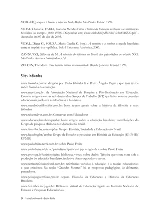 54 Ensino Fundamental e Ensino Médio
VERGER, Jacques. Homens e saber na Idade Média. São Paulo: Edusc, 1999.
VIDAL, Diana G., FARIA, Luciano Mendes Filho. História da Educação no Brasil: a constituição
histórica do campo (1880-1970). Disponível em: www.scielo.br/pdf/rbh/v23n4516520.pdf .
Acessado em 03 de dez de 2003.
VIDAL, Diana G., SOUZA, Maria Cecília C. (org.). A memória e a sombra: a escola brasileira
entre o império e a república. Belo Horizonte: Autêntica, 2003.
ZANNUZZI, Gilberta de M. A educação do deﬁciente no Brasil: dos primórdios ao século XXI.
São Paulo: Autores Associados, s/d.
ZELDIN, Theodore. Uma história íntima da humanidade. Rio de Janeiro: Record, 1997.
Sites Indicados
www.ﬁlosoﬁa.pro.br: dirigido por Paulo Ghiraldelli e Pedro Ângelo Pagni e que tem textos
sobre ﬁlosoﬁa da educação.
www.anped.org.br: da Associação Nacional de Pesquisa e Pós-Graduação em Educação.
Contém artigos e outras referências dos Grupos de Trabalho (GT) que lidam com as questões
educacionais, inclusive as ﬁlosóﬁcas e históricas.
www.mundodosﬁlosofos.com.br: bons textos gerais sobre a história da ﬁlosoﬁa e seus
ﬁlósofos
www.rubemalves.com.br: Conversas com Educadores
www.educacaobrasileira.pro.br: bons artigos sobre a educação brasileira; contribuições do
Grupo de pesquisa História da Educação no Brasil.
www.histedbr.fac.unicamp.br: Grupo História, Sociedade e Educação no Brasil.
www.fae.ufmg.br/gephe: Grupo de Estudos e pesquisas em História da Educação (GEPHE/
UFMG)
www.paulofreire.terra.com.br: sobre Paulo Freire
www.paulofreire.ufpb.br/paulofreire/principal.jsp: artigos de e sobre Paulo Freire
www.prossiga.br/anisioteixeira: biblioteca virtual sobre Anísio Teixeira que conta com toda a
produção do educador brasileiro, inclusive obras esgotadas e cartas.
www.centrorefeducacional.com.br: referências variadas à educação e à teorias educacionais
e seus criadores. Na seção “Grandes Mestres” há as propostas pedagógicas de diferentes
pensadores.
www.pedagogiaemfoco.pro.br: seções Filosoﬁa da Educação e História da Educação
Brasileira
www.bve.cibec.inep.gov.br: Biblioteca virtual de Educação, ligado ao Instituto Nacional de
Estudos e Pesquisas Educacionais.
 