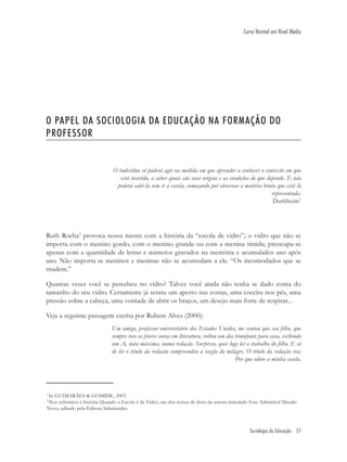 Sociologia da Educação 57
Curso Normal em Nível Médio
O PAPEL DA SOCIOLOGIA DA EDUCAÇÃO NA FORMAÇÃO DO
PROFESSOR
O indivíduo só poderá agir na medida em que aprender a conhecer o contexto em que
está inserido, a saber quais são suas origens e as condições de que depende. E não
poderá sabê-la sem ir à escola, começando por observar a matéria bruta que está lá
representada.
Durkheim1
Ruth Rocha2
provoca nossa mente com a história da “escola de vidro”; o vidro que não se
importa com o menino gordo, com o menino grande ou com a menina tímida; preocupa-se
apenas com a quantidade de letras e números gravados na memória e acumulados ano após
ano. Não importa se meninos e meninas não se acomodam a ele. “Os incomodados que se
mudem.”
Quantas vezes você se percebeu no vidro? Talvez você ainda não tenha se dado conta do
tamanho do seu vidro. Certamente já sentiu um aperto nas costas, uma coceira nos pés, uma
pressão sobre a cabeça, uma vontade de abrir os braços, um desejo mais forte de respirar...
Veja a seguinte passagem escrita por Rubem Alves (2000):
Um amigo, professor universitário dos Estados Unidos, me contou que seu ﬁlho, que
sempre teve as piores notas em literatura, voltou um dia triunfante para casa, exibindo
um A, nota máxima, numa redação. Surpreso, quis logo ler o trabalho do ﬁlho. E só
de ler o título da redação compreendeu a razão do milagre. O título da redação era:
Por que odeio a minha escola.
1
In GUIMARÃES & GOMIDE, 2003.
2
Nos referimos à história Quando a Escola é de Vidro, um dos textos do livro da autora intitulado Este Admirável Mundo
Novo, editado pela Editora Salamandra.
 