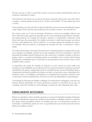 58 Ensino Fundamental e Ensino Médio
Por que será que se odeia a escola? Que escola é essa que nos deixa amedrontados, cheios de
torcicolos, manchados na alma?
Você professor encontrará em sua sala de aula alunos marcados pela escola e pela vida. Preste
a atenção... cada um guarda um desejo de se “esticar um bocadinho”. É nesse desejo que mora
o sonho...
Você está diante, e por que não dizer ao lado, de indivíduos; pessoas únicas, marcadas pelo espaço
e pelo tempo. Nesse encontro, provavelmente, há um desejo comum: o de ser professor.
Seus alunos estão na 4º série de formação. Percebem a escola com múltiplos olhares, mas
talvez ainda não sejam capazes de perceber que ela é uma instituição projetada pela sociedade.
Seu papel, professor de Sociologia da Educação, é ajudá-los a compreender a dimensão social
dessa escola que eles já percebem. Na verdade, sua missão é ainda maior, porque seus alunos
em breve serão professores. Terá de ajudá-los a se tornarem agentes da mudança na escola e
na sociedade. Terá de auxiliá-los na percepção do tamanho do vidro e encorajá-los a abrir a
tampa.
O estudo da Sociologia na formação dos professores é fundamental para a compreensão do que
seja a educação na realidade social do nosso país capitalista, cheio de contradições e detentor
de grande diversidade cultural. Elementos da vida social como o trabalho, a família, os diversos
grupos sociais e o exercício da cidadania podem ser entendidos com os estudos da Sociologia
da Educação, contribuindo para a construção de um pensamento mais concreto sobre a nossa
realidade social e escolar.
A importância do estudo da Sociologia da Educação no curso normal em nível médio está,
justamente, na possibilidade, que ele apresenta, de um (re)questionamento da prática a partir do
entendimento do espaço ocupado pela escola na sociedade em que vivemos. Possibilita, ainda, a
compreensão da dimensão política dos saberes escolares e de questões como a reprodução dos
esquemas sociais e a mobilidade social. Remete ao entendimento de situações concretas, como
a construção social do analfabetismo, do fracasso escolar, das diﬁculdades de aprendizagem.
A Sociologia da Educação possibilita a ampliação do conhecimento pedagógico com base nas
Ciências Sociais, permitindo aos futuros professores traçarem os caminhos da sua ação na
sociedade, através do trabalho na escola. Romper os limites do vidro dependerá dessa ação.
CONHECIMENTOS NECESSÁRIOS
Dentre os conteúdos a serem estudados, propostos na ementa da disciplina Sociologia da Educação,
podem ser identiﬁcados aqueles que atendem às necessidades e realidades objetivas e subjetivas
dos alunos. Quais abordagens podem ser medidas para que os conhecimentos possam ser
construídos e trabalhados, tendo em vista os questionamentos provocados pela efervescente
prática do cotidiano escolar?
 