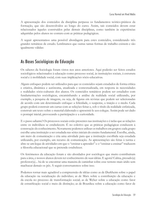 Sociologia da Educação 59
Curso Normal em Nível Médio
A apresentação dos conteúdos da disciplina perpassa os fundamentos teórico-práticos da
formação, que são desenvolvidos ao longo do curso. Assim, tais conteúdos devem estar
relacionados àqueles construídos pelas demais disciplinas, como também às experiências
adquiridas pelos alunos no contato com as práticas pedagógicas.
A seguir apresentamos uma possível abordagem para estes conteúdos, considerando três
grandes temáticas de estudo. Lembramos que outras tantas formas de trabalho existem e são
igualmente válidas:
As Bases Sociológicas da Educação
Os saberes da Sociologia foram vistos nos anos anteriores. Aqui poderão ser feitos estudos
sociológicos relacionados à educação como processo social, às instituições sociais, à estrutura
social e à mobilidade social, com suas implicações sócio-educativas.
Alguns enfoques podem ser utilizados para que os conteúdos sejam estudados de forma crítica
e criativa, dinâmica e autônoma, atualizada e contextualizada, em resposta às necessidades
e realidades sócio-culturais dos alunos. Os conteúdos temáticos podem ser estudados com
fundamentações sociológicas, encaminhando a análise da realidade social utilizando, por
exemplo, a pesquisa de imagens, ou seja, de ﬁguras em revistas que podem ser selecionadas
de acordo com um determinado enfoque: a felicidade, o suspense, a traição e o medo. Cada
grupo poderá construir um cartaz com as seleções feitas e, sob o título da realidade enfatizada,
construir um texto sobre o material elaborado e apresentá-lo aos colegas. Assim pode ser dado
o pontapé inicial, provocando a participação e a curiosidade.
E o passo adiante? Os processos sociais estão presentes nas instituições e é nelas que as relações
entre os indivíduos se estabelecem. É no coletivo que as práticas pedagógicas conduzem à
construção do conhecimento. Novamente podemos utilizar os trabalhos em grupos: cada grupo
escolhe uma instituição a ser estudada nas séries iniciais do ensino fundamental. Escolhe, ainda,
um meio de comunicação e cria uma atividade para que a instituição escolhida seja estudada
utilizando, por exemplo, um recurso de comunicação. As apresentações são feitas à turma e
abre-se um leque de atividades em que o “ensinar a aprender” e o “ensinar a ensinar” traduzem
a ﬁlosoﬁa educacional que se pretende estabelecer.
Os fenômenos da educação foram e são abordados por sociólogos que muito contribuíram
para a área, e nossos alunos devem ter conhecimento de suas idéias. E agora? Calma, prezado(a)
professor(a)... há de se encontrar uma maneira de caminhar sobre esse terreno mais árido sem
machucar demais os pés. A seguir conversaremos sobre isso.
Podemos tornar mais agradável a compreensão de idéias como as de Durkheim sobre o papel
da educação na socialização do indivíduo; as de Marx sobre a contribuição da educação e
da escola no processo de transformação social; as de Weber sobre a educação como fator
de estratiﬁcação social e meio de distinção; as de Bourdieu sobre a educação como fator de
 