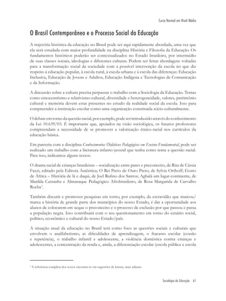 Sociologia da Educação 61
Curso Normal em Nível Médio
O Brasil Contemporâneo e o Processo Social da Educação
A trajetória histórica da educação no Brasil pode ser aqui rapidamente abordada, uma vez que
ela será estudada com maior profundidade na disciplina História e Filosoﬁa da Educação. Os
fundamentos históricos poderão ser contextualizados no Estado brasileiro, por intermédio
de suas classes sociais, ideologias e diferentes culturas. Podem ser feitas abordagens voltadas
para a transformação social da sociedade com a possível intervenção da escola no que diz
respeito à educação popular, à escola rural, à escola urbana e à escola das diferenças: Educação
Inclusiva, Educação de Jovens e Adultos, Educação Indígena e Tecnologias de Comunicação
e da Informação.
A discussão sobre a cultura precisa perpassar o trabalho com a Sociologia da Educação. Temas
como etnocentrismo e relativismo cultural, diversidade e heterogeneidade, valores, patrimônio
cultural e memória devem estar presentes no estudo da realidade social da escola. Isso para
compreender a instituição escolar como uma organização constituída sócio-culturalmente.
Odebateemtornodaquestãoracial,porexemplo,podeserintroduzidoatravésdoconhecimento
da Lei 10.639/03. É importante que, apoiados na visão sociológica, os futuros professores
compreendam a necessidade de se promover a valorização étnico-racial nos currículos da
educação básica.
Em parceria com a disciplina Conhecimentos Didáticos Pedagógicos em Ensino Fundamental, pode ser
realizado um trabalho com a literatura infanto-juvenil que tenha como tema a questão racial.
Para isso, indicamos alguns textos:
O drama racial de crianças brasileiras – socialização entre pares e preconceito, de Rita de Cássia
Fazzi, editado pela Editora Autêntica; O Rei Preto de Ouro Preto, de Sylvia Orthoff; Gosto
de África – História de lá e daqui, de Joel Ruﬁno dos Santos; Agbalá um lugar-continente, de
Marilda Castanha e Almanaque Pedagógico Afrobrasileiro, de Rosa Margarida de Carvalho
Rocha3
.
Também discutir e promover pesquisas em torno, por exemplo, da escravidão que marcou/
marca a história de grande parte dos municípios do nosso Estado, é dar a oportunidade aos
alunos de colocarem em xeque o preconceito e o processo de exclusão por que passou e passa
a população negra. Isso contribuirá com o seu questionamento em torno do cenário social,
político, econômico e cultural do nosso Estado/país.
A situação atual da educação no Brasil terá como foco as questões sociais e culturais que
envolvem o analfabetismo, as diﬁculdades de aprendizagem, o fracasso escolar (evasão
e repetência), o trabalho infantil e adolescente, a violência doméstica contra crianças e
adolescentes, a concentração da renda e, ainda, a diferenciação escolar (escola pública x escola
3
A referência completa dos textos encontra-se em sugestões de leitura, mais adiante.
 