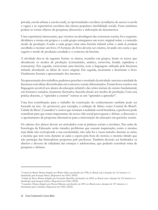 62 Ensino Fundamental e Ensino Médio
privada, escola urbana x escola rural), as oportunidades escolares (condições de acesso à escola
e vagas) e as expectativas escolares das classes populares (mobilidade social). Estas temáticas
podem se tornar objetos de pesquisas, discussões e elaboração de documentos.
Uma experiência interessante, que vivemos na abordagem das estruturas sociais, foi a seguinte:
dividimos a turma em grupos e a cada grupo entregamos um texto original sobre o conteúdo
modo de produção. Coube a cada grupo criar uma história infantil sobre o modo de produção
escolhido e montar um livro. O formato do livro deveria ser criativo, levando em conta o que
sugeria o modo de produção estudado e o contexto da história.
A atividade deu-se da seguinte forma: os alunos, reunidos em grupos, leram os textos que
abordavam os modos de produção (comunitário, asiático, escravista, feudal, capitalista e
comunista). Em seguida, escreveram uma história, com a linguagem utilizada pela literatura
infantil, abordando as idéias do texto original. Em seguida, montaram e ilustraram o livro.
Finalmente ﬁzeram a apresentação dos mesmos.
Naapresentaçãodostrabalhos,pudemosperceberoresultadodaatividade:umaricavariedadede
literatura com idéias diversiﬁcadas em contextos sociais diferenciados. Foram livros escritos em
linguagem acessível aos alunos da educação infantil e das séries iniciais do ensino fundamental,
em formatos variados, ricamente ilustrados, fazendo alusão aos modos de produção. Com esta
prática docente, o “aprender a ensinar” tornou-se um “aprender a aprender”.
Uma boa contribuição para o trabalho de construção do conhecimento também pode ser
buscada na arte. Ao promover, por exemplo, a exibição de ﬁlmes como Central do Brasil4
,
Cidade de Deus5
, Carandiru6
e outros que retratam a realidade social brasileira, o professor pode
contribuir para que temas importantes da nossa vida social provoquem o debate, a discussão e
o apontamento de propostas alternativas para a intervenção da educação em questões sociais.
Os saberes dos alunos devem ser articulados com as práticas sociais e escolares. Nas aulas de
Sociologia da Educação serão tratados problemas que causam inquietação, como o menino
cuja idade não corresponde a sua escolaridade, não sabe ler e causa tumulto durante as aulas;
a menina que tem sono durante as aulas e espera pela hora do recreio; o menino tímido que
não participa das brincadeiras propostas pelo professor. Também deverão ser lembrados os
direitos e deveres de cidadania das crianças e adolescentes, que poderão constituir tema de
pesquisas e debates.
4
Central do Brasil. Drama dirigido por Walter Salles, produzido em 1998, no Brasil, tem a duração de 112 minutos e é
distribuído pela Europa Filmes. Disponível em VHS e DVD.
5
Cidade de Deus. Drama dirigido por Fernando Meirelles, produzido em 2002, no Brasil, tem a duração de 135 minutos e é
distribuído pela Imagem Filmes. Disponível em VHS e DVD.
6
Carandiru. Drama dirigido por Hector Babenco, produzido em 2003, no Brasil, tem a duração de 147 minutos e é
distribuído pela Colúmbia. Disponível em VHS e DVD.
 