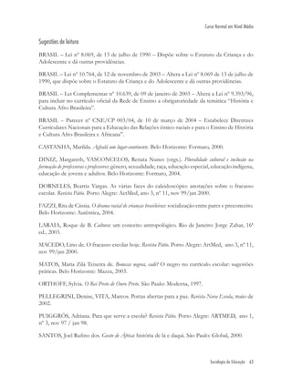 Sociologia da Educação 63
Curso Normal em Nível Médio
Sugestões de leitura
BRASIL – Lei nº 8.069, de 13 de julho de 1990 – Dispõe sobre o Estatuto da Criança e do
Adolescente e dá outras providências.
BRASIL – Lei nº 10.764, de 12 de novembro de 2003 – Altera a Lei nº 8.069 de 13 de julho de
1990, que dispõe sobre o Estatuto da Criança e do Adolescente e dá outras providências.
BRASIL – Lei Complementar nº 10.639, de 09 de janeiro de 2003 – Altera a Lei nº 9.393/96,
para incluir no currículo oﬁcial da Rede de Ensino a obrigatoriedade da temática “História e
Cultura Afro-Brasileira”.
BRASIL – Parecer nº CNE/CP 003/04, de 10 de março de 2004 – Estabelece Diretrizes
Curriculares Nacionais para a Educação das Relações étnico-raciais e para o Ensino de História
e Cultura Afro-Brasileira e Africana”.
CASTANHA, Marilda. Agbalá um lugar-continente. Belo Horizonte: Formato, 2000.
DINIZ, Margareth, VASCONCELOS, Renata Nunes (orgs.). Pluralidade cultural e inclusão na
formação de professoras e professores: gênero, sexualidade, raça, educação especial, educação indígena,
educação de jovens e adultos. Belo Horizonte: Formato, 2004.
DORNELES, Beatriz Vargas. As várias faces do caleidoscópio: anotações sobre o fracasso
escolar. Revista Pátio. Porto Alegre: AetMed, ano 3, nº 11, nov 99/jan 2000.
FAZZI, Rita de Cássia. O drama racial de crianças brasileiras: socialização entre pares e preconceito.
Belo Horizonte: Autêntica, 2004.
LARAIA, Roque de B. Cultura: um conceito antropológico. Rio de Janeiro: Jorge Zahar, 16ª
ed., 2003.
MACEDO, Lino de. O fracasso escolar hoje. Revista Pátio. Porto Alegre: ArtMed, ano 3, nº 11,
nov 99/jan 2000.
MATOS, Maria Zilá Teixeira de. Bonecas negras, cadê? O negro no currículo escolar: sugestões
práticas. Belo Horizonte: Mazza, 2003.
ORTHOFF, Sylvia. O Rei Preto de Ouro Preto. São Paulo: Moderna, 1997.
PELLEGRINI, Denise, VITA, Marcos. Portas abertas para a paz. Revista Nova Escola, maio de
2002.
PUIGGRÓS, Adriana. Para que serve a escola? Revista Pátio. Porto Alegre: ARTMED, ano 1,
nº 3, nov 97 / jan 98.
SANTOS, Joel Ruﬁno dos. Gosto de África: história de lá e daqui. São Paulo: Global, 2000.
 