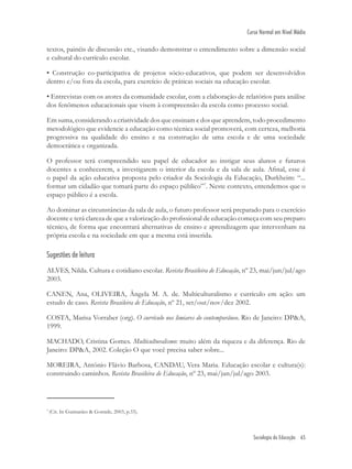 Sociologia da Educação 65
Curso Normal em Nível Médio
textos, painéis de discussão etc., visando demonstrar o entendimento sobre a dimensão social
e cultural do currículo escolar.
• Construção co-participativa de projetos sócio-educativos, que podem ser desenvolvidos
dentro e/ou fora da escola, para exercício de práticas sociais na educação escolar.
• Entrevistas com os atores da comunidade escolar, com a elaboração de relatórios para análise
dos fenômenos educacionais que visem à compreensão da escola como processo social.
Em suma, considerando a criatividade dos que ensinam e dos que aprendem, todo procedimento
metodológico que evidencie a educação como técnica social promoverá, com certeza, melhoria
progressiva na qualidade do ensino e na construção de uma escola e de uma sociedade
democrática e organizada.
O professor terá compreendido seu papel de educador ao instigar seus alunos e futuros
docentes a conhecerem, a investigarem o interior da escola e da sala de aula. Aﬁnal, esse é
o papel da ação educativa proposta pelo criador da Sociologia da Educação, Durkheim: “...
formar um cidadão que tomará parte do espaço público”7
. Neste contexto, entendemos que o
espaço público é a escola.
Ao dominar as circunstâncias da sala de aula, o futuro professor será preparado para o exercício
docente e terá clareza de que a valorização do proﬁssional de educação começa com seu preparo
técnico, de forma que encontrará alternativas de ensino e aprendizagem que intervenham na
própria escola e na sociedade em que a mesma está inserida.
Sugestões de leitura
ALVES, Nilda. Cultura e cotidiano escolar. Revista Brasileira de Educação, nº 23, mai/jun/jul/ago
2003.
CANEN, Ana, OLIVEIRA, Ângela M. A. de. Multiculturalismo e currículo em ação: um
estudo de caso. Revista Brasileira de Educação, nº 21, set/out/nov/dez 2002.
COSTA, Marisa Vorraber (org). O currículo nos limiares do contemporâneo. Rio de Janeiro: DP&A,
1999.
MACHADO, Cristina Gomes. Multiculturalismo: muito além da riqueza e da diferença. Rio de
Janeiro: DP&A, 2002. Coleção O que você precisa saber sobre...
MOREIRA, Antônio Flávio Barbosa, CANDAU, Vera Maria. Educação escolar e cultura(s):
construindo caminhos. Revista Brasileira de Educação, nº 23, mai/jun/jul/ago 2003.
7
(Cit. In Guimarães & Gomide, 2003, p.33).
 