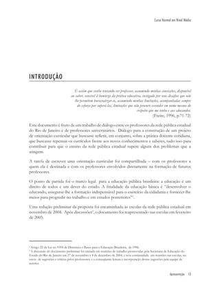 Apresentação 13
Curso Normal em Nível Médio
1
Artigo 22 da Lei no 9394 de Diretrizes e Bases para a Educação Brasileira, de 1996.
2
A discussão do documento preliminar foi iniciada em reuniões de trabalho promovidas pela Secretaria de Educação do
Estado do Rio de Janeiro em 27 de novembro e 4 de dezembro de 2004, e teve continuidade em reuniões nas escolas, no
envio de sugestões e críticas pelos professores, e a conseqüente leitura e incorporação destas sugestões pela equipe de
autores.
INTRODUÇÃO
É assim que venho tentando ser professor, assumindo minhas convicções, disponível
ao saber, sensível à boniteza da prática educativa, instigado por seus desaﬁos que não
lhe permitem burocratizar-se, assumindo minhas limitações, acompanhadas sempre
do esforço por superá-las, limitações que não procuro esconder em nome mesmo do
respeito que me tenho e aos educandos.
(Freire, 1996, p.71-72)
Este documento é fruto de um trabalho de diálogo entre os professores da rede pública estadual
do Rio de Janeiro e de professores universitários. Diálogo para a construção de um projeto
de orientação curricular que buscasse reﬂetir, em conjunto, sobre a prática docente cotidiana,
que buscasse repensar os currículos frente aos novos conhecimentos e saberes, tudo isso para
contribuir para que o ensino da rede pública estadual supere alguns dos problemas que a
atingem.
A tarefa de escrever uma orientação curricular foi compartilhada – com os professores a
quem ela é destinada e com os professores envolvidos diretamente na formação de futuros
professores.
O ponto de partida foi o marco legal para a educação pública brasileira: a educação é um
direito de todos e um dever do estado. A ﬁnalidade da educação básica é “desenvolver o
educando, assegurar-lhe a formação indispensável para o exercício da cidadania e fornecer-lhe
meios para progredir no trabalho e em estudos posteriores”1
.
Uma redação preliminar da proposta foi encaminhada às escolas da rede pública estadual em
novembro de 2004. Após discussões2
, o documento foi reapresentado nas escolas em fevereiro
de 2005.
 