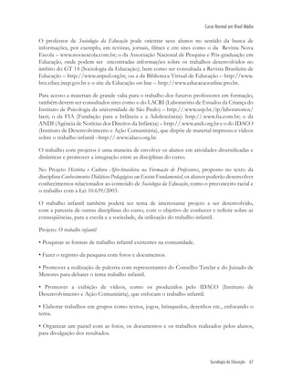 Sociologia da Educação 67
Curso Normal em Nível Médio
O professor de Sociologia da Educação pode orientar seus alunos no sentido da busca de
informações, por exemplo, em revistas, jornais, ﬁlmes e em sites como o da Revista Nova
Escola – www.novaescola.com.br; o da Associação Nacional de Pesquisa e Pós-graduação em
Educação, onde podem ser encontradas informações sobre os trabalhos desenvolvidos no
âmbito do GT 14 (Sociologia da Educação); bem como ser consultada a Revista Brasileira de
Educação – http://www.anped.org.br, ou a da Biblioteca Virtual de Educação – http://www.
bve.cibec.inep.gov.br e o site da Educação on line – http://www.educacaoonline.pro.br.
Para acesso a materiais de grande valia para o trabalho dos futuros professores em formação,
também devem ser consultados sites como o do LACRI (Laboratório de Estudos da Criança do
Instituto de Psicologia da universidade de São Paulo) – http://.www.usp.br./ip/laboratorios/
lacri; o da FIA (Fundação para a Infância e a Adolescência): http://.www.ﬁa.com.br; o da
ANDI (Agência de Notícias dos Direitos da Infância) – http://.www.andi.org.br e o do IDACO
(Instituto de Desenvolvimento e Ação Comunitária), que dispõe de material impresso e vídeos
sobre o trabalho infantil –http://.www.idaco.org.br.
O trabalho com projetos é uma maneira de envolver os alunos em atividades diversiﬁcadas e
dinâmicas e promover a integração entre as disciplinas do curso.
No Projeto História e Cultura Afro-brasileira na Formação de Professores, proposto no texto da
disciplina Conhecimentos Didáticos Pedagógicos em Ensino Fundamental, os alunos poderão desenvolver
conhecimentos relacionados ao conteúdo de Sociologia da Educação, como o preconceito racial e
o trabalho com a Lei 10.639/2003.
O trabalho infantil também poderá ser tema de interessante projeto a ser desenvolvido,
com a parceria de outras disciplinas do curso, com o objetivo de conhecer e reﬂetir sobre as
conseqüências, para a escola e a sociedade, da utilização do trabalho infantil.
Projeto: O trabalho infantil
• Pesquisar as formas de trabalho infantil existentes na comunidade.
• Fazer o registro da pesquisa com fotos e documentos.
• Promover a realização de palestra com representantes do Conselho Tutelar e do Juizado de
Menores para debater o tema trabalho infantil.
• Promover a exibição de vídeos, como os produzidos pelo IDACO (Instituto de
Desenvolvimento e Ação Comunitária), que enfocam o trabalho infantil.
• Elaborar trabalhos em grupos como textos, jogos, brinquedos, desenhos etc., enfocando o
tema.
• Organizar um painel com as fotos, os documentos e os trabalhos realizados pelos alunos,
para divulgação dos resultados.
 