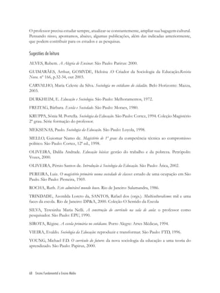 68 Ensino Fundamental e Ensino Médio
O professor precisa estudar sempre, atualizar-se constantemente, ampliar sua bagagem cultural.
Pensando nisso, apontamos, abaixo, algumas publicações, além das indicadas anteriormente,
que podem contribuir para os estudos e as pesquisas.
Sugestões de leitura
ALVES, Rubem. A Alegria de Ensinar. São Paulo: Parirus: 2000.
GUIMARÃES, Arthur, GOMYDE, Heloisa .O Criador da Sociologia da Educação.Revista
Nova. nº 166, p.32-34, out 2003.
CARVALHO, Maria Celeste da Silva. Sociologia no cotidiano do cidadão. Belo Horizonte: Mazza,
2003.
DURKHEIM, E. Educação e Sociologia. São Paulo: Melhoramentos, 1972.
FREITAG, Bárbara. Escola e Sociedade. São Paulo: Moraes, 1980.
KRUPPA, Sônia M. Portella. Sociologia da Educação. São Paulo: Cortez, 1994. Coleção Magistério
2º grau. Série formação do professor.
MEKSENAS, Paulo. Sociologia da Educação. São Paulo: Loyola, 1998.
MELLO, Guiomar Namo de. Magistério de 1º grau: da competência técnica ao compromisso
político. São Paulo: Cortez, 12ª ed., 1998.
OLIVEIRA, Dalila Andrade. Educação básica: gestão do trabalho e da pobreza. Petrópolis:
Vozes, 2000.
OLIVEIRA, Pérsio Santos de. Introdução à Sociologia da Educação. São Paulo: Ática, 2002.
PEREIRA, Luiz. O magistério primário numa sociedade de classes: estudo de uma ocupação em São
Paulo. São Paulo: Pioneira, 1969.
ROCHA, Ruth. Este admirável mundo louco. Rio de Janeiro: Salamandra, 1986.
TRINDADE, Azonilda Loreto da, SANTOS, Rafael dos (orgs.). Multiculturalismo: mil e uma
faces da escola. Rio de Janeiro: DP&A, 2000. Coleção O Sentido da Escola
SILVA, Teresinha Maria Nelli. A construção do currículo na sala de aula: o professor como
pesquisador. São Paulo: EPU, 1990.
SIROTA, Régine. A escola primária no cotidiano. Porto Alegre: Artes Médicas, 1994.
VIEIRA, Evaldo. Sociologia da Educação: reproduzir e transformar. São Paulo: FTD, 1996.
YOUNG, Michael F.D. O currículo do futuro: da nova sociologia da educação a uma teoria do
aprendizado. São Paulo: Papirus, 2000.
 