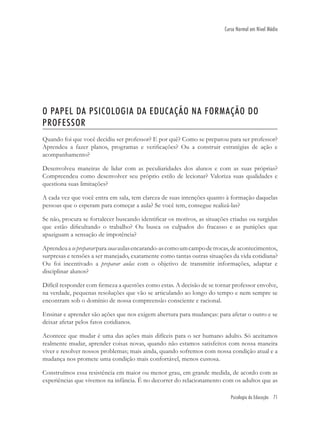 Psicologia da Educação 71
Curso Normal em Nível Médio
O PAPEL DA PSICOLOGIA DA EDUCAÇÃO NA FORMAÇÃO DO
PROFESSOR
Quando foi que você decidiu ser professor? E por quê? Como se preparou para ser professor?
Aprendeu a fazer planos, programas e veriﬁcações? Ou a construir estratégias de ação e
acompanhamento?
Desenvolveu maneiras de lidar com as peculiaridades dos alunos e com as suas próprias?
Compreendeu como desenvolver seu próprio estilo de lecionar? Valoriza suas qualidades e
questiona suas limitações?
A cada vez que você entra em sala, tem clareza de suas intenções quanto à formação daquelas
pessoas que o esperam para começar a aula? Se você tem, consegue realizá-las?
Se não, procura se fortalecer buscando identiﬁcar os motivos, as situações criadas ou surgidas
que estão diﬁcultando o trabalho? Ou busca os culpados do fracasso e as punições que
apaziguam a sensação de impotência?
Aprendeuaseprepararparasuasaulasencarando-ascomoumcampodetrocas,deacontecimentos,
surpresas e tensões a ser manejado, exatamente como tantas outras situações da vida cotidiana?
Ou foi incentivado a preparar aulas com o objetivo de transmitir informações, adaptar e
disciplinar alunos?
Difícil responder com ﬁrmeza a questões como estas. A decisão de se tornar professor envolve,
na verdade, pequenas resoluções que vão se articulando ao longo do tempo e nem sempre se
encontram sob o domínio de nossa compreensão consciente e racional.
Ensinar e aprender são ações que nos exigem abertura para mudanças: para afetar o outro e se
deixar afetar pelos fatos cotidianos.
Acontece que mudar é uma das ações mais difíceis para o ser humano adulto. Só aceitamos
realmente mudar, aprender coisas novas, quando não estamos satisfeitos com nossa maneira
viver e resolver nossos problemas; mais ainda, quando sofremos com nossa condição atual e a
mudança nos promete uma condição mais confortável, menos custosa.
Construímos essa resistência em maior ou menor grau, em grande medida, de acordo com as
experiências que vivemos na infância. É no decorrer do relacionamento com os adultos que as
 