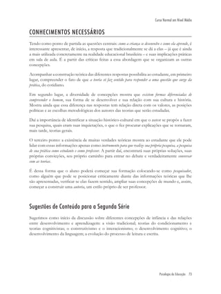 Psicologia da Educação 73
Curso Normal em Nível Médio
CONHECIMENTOS NECESSÁRIOS
Tendo como ponto de partida as questões centrais: como a criança se desenvolve e como ela aprende, é
interessante apresentar, de início, a resposta que tradicionalmente se dá a elas – já que é ainda
a mais utilizada concretamente na realidade educacional brasileira – e suas implicações práticas
em sala de aula. É a partir das críticas feitas a essa abordagem que se organizam as outras
concepções.
Acompanhar a construção teórica das diferentes respostas possibilita ao estudante, em primeiro
lugar, compreender o fato de que a teoria só faz sentido para responder a uma questão que surge da
prática, do cotidiano.
Em segundo lugar, a diversidade de concepções mostra que existem formas diferenciadas de
compreender o homem, sua forma de se desenvolver e sua relação com sua cultura e história.
Mostra ainda que essa diferença nas respostas tem relação direta com os valores, as posições
políticas e as escolhas metodológicas dos autores das teorias que serão estudadas.
Daí a importância de identiﬁcar a situação histórico-cultural em que o autor se propôs a fazer
sua pesquisa, quais eram suas inquietações, o que o fez procurar explicações que se tornaram,
mais tarde, teorias gerais.
O terceiro ponto: a existência de muitas verdades teóricas mostra ao estudante que ele pode
lidar com essas informações apenas como instrumento para que realize sua própria pesquisa, a pesquisa
de sua prática como estudante e como professor. A partir daí, encontrará suas próprias soluções, suas
próprias convicções, seu próprio caminho para entrar no debate e verdadeiramente conversar
com as teorias.
É dessa forma que o aluno poderá começar sua formação colocando-se como pesquisador,
como alguém que pode se posicionar criticamente diante das informações teóricas que lhe
são apresentadas, veriﬁcar se elas fazem sentido, ampliar suas concepções de mundo e, assim,
começar a construir uma autoria, um estilo próprio de ser professor.
Sugestões de Conteúdo para a Segunda Série
Sugerimos como início da discussão sobre diferentes concepções de infância e das relações
entre desenvolvimento e aprendizagem: a visão tradicional; teorias do condicionamento e
teorias cognitivistas; o construtivismo e o interacionismo; o desenvolvimento cognitivo; o
desenvolvimento da linguagem; a evolução do processo de leitura e escrita.
 