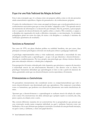 74 Ensino Fundamental e Ensino Médio
O que é ter uma Visão Tradicional das Relações de Ensino?
Esta é uma concepção que vê a criança como um pequeno adulto, como se ela não possuísse
ainda características especíﬁcas e lógicas de pensamento e de conhecimento próprias.
O sujeito do conhecimento é visto como um papel em branco, que a escola preencherá com os
conhecimentos necessários para que se torne um adulto “adaptado e culto”. Ele aprende através
da transmissão de informações e se desenvolve por imitação. Não há, portanto, a preocupação
com os aspectos de desenvolvimento do espírito crítico e criativo. Pelo contrário, o espaço e
a disciplina são organizados de modo a diﬁcultar a interação e a movimentação. As atividades
pedagógicas giram em torno da cópia, do treino e da disciplina e a avaliação é sinônimo de
veriﬁcação quantitativa de resultados.
Tecnicismo ou Humanismo?
Nos anos de 1970, em plena ditadura política na realidade brasileira, não por acaso, duas
principais correntes psicológicas estiveram em moda para criticar a pedagogia tradicional.
A psicologia comportamentalista critica a visão tradicional, sustentando a necessidade de uma
abordagem cientíﬁca para a aprendizagem – já que é ela que direciona o desenvolvimento -
baseada no condicionamento. Por isso, propõe uma psicologia que ofereça técnicas diretivas
para uma educação eﬁciente e voltada para a adaptação.
Esta perspectiva foi muito criticada pela visão humanista, que priorizava o aspecto do incentivo
à criatividade através de um relacionamento libertário e não diretivo com os alunos. Os
psicólogos humanistas defendiam que aprendizagem só deve se dar a partir do interesse do
aluno, garantindo assim que seu desenvolvimento ocorra espontânea e livremente.
O Interacionismo e o Construtivismo
Os pensadores interacionistas não consideram (como os comportamentalistas) que todo o
nosso desenvolvimento seja determinado pelo que aprendemos. Eles tampouco concordam,
como os humanistas, que podemos nos desenvolver plenamente sem muita interferência do
meio.
Apostam que o desenvolvimento e a aprendizagem se realizam através da relação do sujeito
com o meio. Os construtivistas vão além: aﬁrmam que o próprio sujeito se constrói, dia a dia,
passo a passo, na relação com o outro.
Mas existem diferentes maneiras de ser construtivista: há os pesquisadores que pensam que
essa construção resulta numa conquista individual, na qual o ambiente funciona como um
facilitador, e há os que aﬁrmam que qualquer construção é resultado de uma profunda interação,
na qual o outro, o ambiente, o meio tem papel decisivo.
 