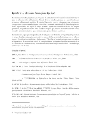 76 Ensino Fundamental e Ensino Médio
Aprender a Ler e Escrever é Construção ou Aquisição?
Naesteiradosestudospiagetianos,aspesquisasdeEmíliaFerreirotrouxeramvastascontribuições
para as reﬂexões sobre alfabetização. Através de seus trabalhos, discute-se a identiﬁcação dos
processos subjacentes à aquisição da escrita. Ela mostra como a criança procura, ativamente,
compreender a natureza da linguagem à sua volta, e, tentando compreendê-la, formula hipóteses,
busca regularidades nas regras da língua, coloca à prova suas descobertas e cria sua própria
gramática, chegando a cometer erros com base naquilo que percebe momentaneamente como
verdade - erros construtivos que permitem o progresso de suas aquisições.
Poroutrolado,aspesquisasinspiradaspelaabordagemsócio-históricadeVygotskyenriqueceram
o campo da alfabetização, incorporando às suas reﬂexões as contribuições de outros saberes
como a História, a Antropologia, a Sociologia e a Filosoﬁa, na busca de compreender e ressaltar
a importância da conjuntura social, da compreensão e aﬁrmação das diferenças culturais e
do ambiente do cotidiano como ações alfabetizadoras tão importantes quanto a metodologia
utilizada na sala de aula.
Sugestões de Leitura1
:
BOCK, Ana M.B et al. Psicologias: uma introdução ao estudo de psicologia. São Paulo: Saraiva, 1990.
COLL, César. O Construtivismo na Sala de Aula. 6a
ed. São Paulo: Ática, 1999.
COLL, César. Psicologia e Currículo. 4a
ed. São Paulo: Ática, 1999.
DAVIDOFF, L. Linda. Introdução à Psicologia. 3a
ed. São Paulo: Makron Books, 2001.
FERREIRO, Emilia. Com todas as letras. 4a
ed. São Paulo: Cortez, 1993.
__________. Atualidade de Jean Piaget. Porto Alegre: Artmed, 2001.
__________ e TEBEROSKY, A. Psicogênese da língua escrita. Porto Alegre: Artes
Médicas,1986.
GARCIA, Regina Leite. A formação da professora alfabetizadora. São Paulo: Cortez, 2002.
LA TAILLE, Y.; OLIVEIRA, Marta Kohl; DANTAS, Heloysa. Piaget, Vygotsky e Wallon: teorias
psicogenéticas em discussão. São Paulo: Summus, 1992.
PALANGANA, Isilda Campaner. Desenvolvimento e aprendizagem em Piaget e Vygotsky: a relevância
social. 3a
ed. São Paulo: Summus, 2001.
1
Para aprofundamento do estudo deste tema e acesso a bibliograﬁa mais extensa, recomendamos o professor consulte,
neste documento, as sugestões da seção sobre Alfabetização.
 