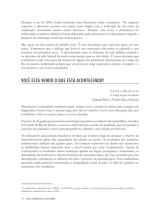 14 Ensino Fundamental e Ensino Médio
3
Os indicadores utilizados são o SAEB e o ENEM, do governo federal, o Nova Escola, do governo estadual, e também
indicadores internacionais como o PISA.
Durante o ano de 2006, foram realizadas mais discussões sobre a proposta. No segundo
semestre, a discussão assumiu um caráter mais amplo, com a realização de um curso de
atualização envolvendo muitos outros docentes. Durante este curso, o documento foi
rediscutido, e cadernos didáticos foram elaborados pelos professores. O documento original, a
proposta de orientação curricular, mudou pouco.
Mas agora ela tem caráter de trabalho ﬁnal. É este documento que você tem agora em suas
mãos. Esperamos que o diálogo que levou à sua construção não tenha se esgotado e que
continue nos próximos anos. A aproximação entre os docentes da rede pública estadual e
os docentes da rede federal foi muito interessante, para os dois lados. É nessa interação que
acreditamos estar uma parte da solução de alguns dos problemas educacionais no estado do
Rio de Janeiro. Lembrando sempre que ser professor exige superações, esforço e respeito – a
nós mesmos e aos nossos educandos.
VOCÊ ESTÁ VENDO O QUE ESTÁ ACONTECENDO?
Em paz, eu digo que eu sou
O antigo do que vai adiante
(Samuel Rosa e Nando Reis, Resposta)
Documentos curriculares começam quase sempre com a citação de dados para compor um
diagnóstico. Vamos fazer o mesmo aqui, pois não se constrói o novo sem olhar para trás, sem
considerar o chão no qual se pisou e se está pisando.
O ponto de chegada que gostaríamos de atingir é garantir ao estudante da rede pública, morador
no Estado do Rio de Janeiro, o acesso a uma formação escolar de qualidade, que lhe permita o
exercício da cidadania e meios para progredir no trabalho e em estudos posteriores.
Os indicadores educacionais brasileiros revelam que estamos longe de alcançar o objetivo de
desenvolvimento pleno das capacidades dos alunos na escola. Os resultados das avaliações
institucionais3
indicam um quadro grave. Um número expressivo de alunos não desenvolve
as habilidades básicas esperadas para o nível escolar que estão freqüentando. Apesar de
conhecermos os resultados dessas avaliações apenas em língua portuguesa e matemática, as
diﬁculdades de letramento e desenvolvimento de raciocínio lógico por elas, reveladas por esse
desempenho, certamente se reﬂetem em todo o processo de aprendizagem. Estes indicadores
apontam, ainda, questões relacionadas à desigualdade social no país e à falta de eqüidade no
tratamento dos estudantes.
 