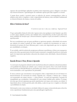 78 Ensino Fundamental e Ensino Médio
aspectos das metodologias aplicadas na prática serão inoperantes, pois se dirigem a um aluno
cujo desenvolvimento e aprendizagem são analisados apenas pelo lado cognitivo ou moral.
A partir desse estudo, é possível trazer as reﬂexões de autores contemporâneos sobre as
relações entre afeto e cognição e sobre a importância do brincar, como atividade fundamental
no desenvolvimento da criança e mesmo do adulto.
Afeto é Sinônimo de Amor?
O contrário do amor não é o ódio, mas a indiferença. Sigmund Freud
O que a psicanálise chama de afeto não é apenas amor, mas qualquer evento humano que afete
o outro: amor, simpatia, ternura, mas também raiva, ressentimento, revolta. É para dar conta
desse turbilhão de emoções que o desenvolvimento cognitivo se põe em marcha e continua se
aperfeiçoando.
Por isso consideramos que um grave problema se apresenta quando a afetividade está ausente
nas relações de ensino; ausência de afeto signiﬁca a ausência de investimento no outro, a
desistência do projeto de fazer diferença para o outro, não importando que isso se expresse
por amabilidade ou irritação.
É, na verdade, onde há carência de energia para enfrentar os problemas e vibrar com os pequenos
passos dos êxitos que precisamos da intervenção consciente e tranqüila do professor, razão pela
qual é tão importante aprofundar a discussão das relações entre afetividade e desenvolvimento
cognitivo.
Quando Brincar é Viver, Brincar é Aprender
A construção do psiquismo infantil recebe interferência direta do ambiente cultural circundante
e da qualidade das relações de cuidado a que a criança está exposta. Este é um estudo bastante
desenvolvido por Donald Winnicott, psicanalista que oferece a conveniência de ter construído
textos destinados a não especialistas em psicanálise.
É nesse contexto que encontramos suas pesquisas sobre a importância do ato de brincar no
desenvolvimento da autonomia da criança. Segundo ele, é durante o brincar que a criança
vai constituindo um espaço interno – o espaço potencial - no qual está registrada a sensação de
tranqüilidade que acompanha a brincadeira de uma criança cuidada pelos adultos. É porque
ela sente que está em segurança que pode experimentar seus jogos, seus ensaios, sua criação. A
importância dessa vivência persiste pela vida adulta, a cada vez que nos é exigida ou oferecida
a possibilidade de criação.
Informações como essas retiram as atividades lúdicas do espaço extracurricular para colocá-las
como experiências fundamentais para uma aprendizagem signiﬁcativa.
 
