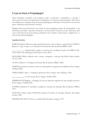 Psicologia da Educação 79
Curso Normal em Nível Médio
E o que nos dizem os Psicopedagogos?
Alicia Fernández contribui com pesquisas sobre o ensinante, o aprendente, o vínculo; a
intervenção do corpo, do organismo, da inteligência e do desejo na aprendizagem. Além disso,
ela trabalha com a imagem do professor psicopedagogo, analisando os mecanismos através dos
quais a inﬂuência educacional é exercida.
Philippe Perrenoud desenvolve uma linha da ação pedagógica diante da desigualdade e das
diferenças, pensando a questão da inclusão e da luta contra o fracasso escolar. Apresenta uma
visão construtivista da ação docente, indicando como realizar a observação, o diagnóstico e a
intervenção psicopedagógica.
Sugestões de Leitura
BARON, Sandra C. Brincar: espaço de potência entre o viver, o dizer e o aprender. In: GARCIA,
Regina L. (org.) Crianças, essas conhecidas tão desconhecidas. Rio de Janeiro:DP&A, 2002.
_____________. Subjetividade, criação e a questão dos miolinhos de pão. In GARCIA, R.L.
Novos olhares sobre alfabetização. São Paulo: Cortez, 2001.
BENJAMIN, Walter. Reﬂexões sobre a criança, o brinquedo e a educação. São Paulo: Duas Cidades,
34a
ed., 2002.
CUNHA, Marcos V. Psicologia da Educação. Rio de Janeiro: DP&A, 2002.
GIMENO, Sacristán, J. Educar e conviver na cultura global: as exigências da cidadania. Porto Alegre:
ArtMed, 2002.
FERNÁADEZ, Alicia. A inteligência aprisionada. Porto Alegre: Artes Médicas, 1990.
_____________. O saber em jogo. Porto Alegre: ArtMed, 2001.
PERRENOUD, Philippe. A Pedagogia na escola das diferenças: fragmentos de uma sociologia do fracasso.
Porto Alegre: ArtMed, 2001.
SALTINI, Cláudio J. P. Afetividade e inteligência: a emoção na educação. Rio de Janeiro: DP&A,
1997.
SCHULTZ, Sydney Ellen, SCHULTZ, Duane P. História da Psicologia Moderna. São Paulo:
Cultriz, 1994.
WINNICOTT, D. W. O brincar e a realidade. Rio de Janeiro: Imago, 1975.
 