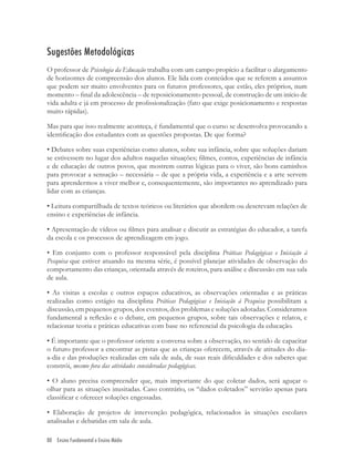 80 Ensino Fundamental e Ensino Médio
Sugestões Metodológicas
O professor de Psicologia da Educação trabalha com um campo propício a facilitar o alargamento
de horizontes de compreensão dos alunos. Ele lida com conteúdos que se referem a assuntos
que podem ser muito envolventes para os futuros professores, que estão, eles próprios, num
momento – ﬁnal da adolescência – de reposicionamento pessoal, de construção de um início de
vida adulta e já em processo de proﬁssionalização (fato que exige posicionamento e respostas
muito rápidas).
Mas para que isso realmente aconteça, é fundamental que o curso se desenvolva provocando a
identiﬁcação dos estudantes com as questões propostas. De que forma?
• Debates sobre suas experiências como alunos, sobre sua infância, sobre que soluções dariam
se estivessem no lugar dos adultos naquelas situações; ﬁlmes, contos, experiências de infância
e de educação de outros povos, que mostrem outras lógicas para o viver, são bons caminhos
para provocar a sensação – necessária – de que a própria vida, a experiência e a arte servem
para aprendermos a viver melhor e, consequentemente, são importantes no aprendizado para
lidar com as crianças.
• Leitura compartilhada de textos teóricos ou literários que abordem ou descrevam relações de
ensino e experiências de infância.
• Apresentação de vídeos ou ﬁlmes para analisar e discutir as estratégias do educador, a tarefa
da escola e os processos de aprendizagem em jogo.
• Em conjunto com o professor responsável pela disciplina Práticas Pedagógicas e Iniciação à
Pesquisa que estiver atuando na mesma série, é possível planejar atividades de observação do
comportamento das crianças, orientada através de roteiros, para análise e discussão em sua sala
de aula.
• As visitas a escolas e outros espaços educativos, as observações orientadas e as práticas
realizadas como estágio na disciplina Práticas Pedagógicas e Iniciação à Pesquisa possibilitam a
discussão, em pequenos grupos, dos eventos, dos problemas e soluções adotadas. Consideramos
fundamental a reﬂexão e o debate, em pequenos grupos, sobre tais observações e relatos, e
relacionar teoria e práticas educativas com base no referencial da psicologia da educação.
• É importante que o professor oriente a conversa sobre a observação, no sentido de capacitar
o futuro professor a encontrar as pistas que as crianças oferecem, através de atitudes do dia-
a-dia e das produções realizadas em sala de aula, de suas reais diﬁculdades e dos saberes que
constrói, mesmo fora das atividades consideradas pedagógicas.
• O aluno precisa compreender que, mais importante do que coletar dados, será aguçar o
olhar para as situações inusitadas. Caso contrário, os “dados coletados” servirão apenas para
classiﬁcar e oferecer soluções engessadas.
• Elaboração de projetos de intervenção pedagógica, relacionados às situações escolares
analisadas e debatidas em sala de aula.
 
