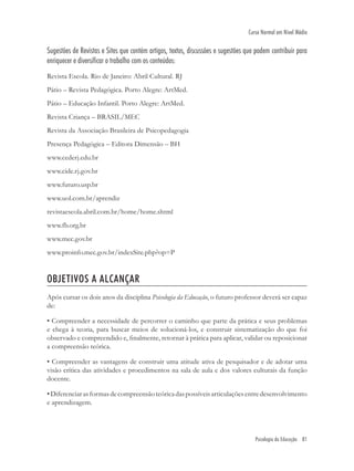 Psicologia da Educação 81
Curso Normal em Nível Médio
Sugestões de Revistas e Sites que contém artigos, textos, discussões e sugestões que podem contribuir para
enriquecer e diversificar o trabalho com os conteúdos:
Revista Escola. Rio de Janeiro: Abril Cultural. RJ
Pátio – Revista Pedagógica. Porto Alegre: ArtMed.
Pátio – Educação Infantil. Porto Alegre: ArtMed.
Revista Criança – BRASIL/MEC
Revista da Associação Brasileira de Psicopedagogia
Presença Pedagógica – Editora Dimensão – BH
www.cederj.edu.br
www.cide.rj.gov.br
www.futuro.usp.br
www.uol.com.br/aprendiz
revistaescola.abril.com.br/home/home.shtml
www.fb.org.br
www.mec.gov.br
www.proinfo.mec.gov.br/indexSite.php?op=P
OBJETIVOS A ALCANÇAR
Após cursar os dois anos da disciplina Psicologia da Educação, o futuro professor deverá ser capaz
de:
• Compreender a necessidade de percorrer o caminho que parte da prática e seus problemas
e chega à teoria, para buscar meios de solucioná-los, e construir sistematização do que foi
observado e compreendido e, ﬁnalmente, retornar à prática para aplicar, validar ou reposicionar
a compreensão teórica.
• Compreender as vantagens de construir uma atitude ativa de pesquisador e de adotar uma
visão crítica das atividades e procedimentos na sala de aula e dos valores culturais da função
docente.
•Diferenciarasformasdecompreensãoteóricadaspossíveisarticulaçõesentredesenvolvimento
e aprendizagem.
 