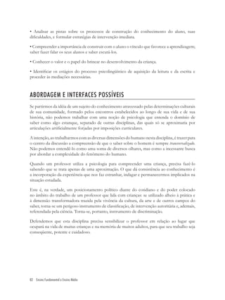 82 Ensino Fundamental e Ensino Médio
• Analisar as pistas sobre os processos de construção do conhecimento do aluno, suas
diﬁculdades, e formular estratégias de intervenção imediata.
• Compreender a importância de construir com o aluno o vínculo que favorece a aprendizagem;
saber fazer falar os seus alunos e saber escutá-los.
• Conhecer o valor e o papel do brincar no desenvolvimento da criança.
• Identiﬁcar os estágios do processo psicolingüístico de aquisição da leitura e da escrita e
proceder às mediações necessárias.
ABORDAGEM E INTERFACES POSSÍVEIS
Se partirmos da idéia de um sujeito do conhecimento atravessado pelas determinações culturais
de sua comunidade, formado pelos encontros estabelecidos ao longo de sua vida e de sua
história, não podemos trabalhar com uma noção de psicologia que entenda o domínio de
saber como algo estanque, separado de outras disciplinas, das quais só se aproximaria por
articulações artiﬁcialmente forjadas por imposições curriculares.
A intenção, ao trabalharmos com as diversas dimensões do humano nesta disciplina, é trazer para
o centro da discussão a compreensão de que o saber sobre o homem é sempre transversalizado.
Não podemos entendê-lo como uma soma de diversos olhares, mas como a incessante busca
por abordar a complexidade do fenômeno do humano.
Quando um professor utiliza a psicologia para compreender uma criança, precisa fazê-lo
sabendo que se trata apenas de uma aproximação. O que dá consistência ao conhecimento é
a incorporação da experiência que nos faz estranhar, indagar e permanecermos implicados na
situação estudada.
Este é, na verdade, um posicionamento político diante do cotidiano e do poder colocado
no âmbito do trabalho de um professor que lida com crianças: se utilizado alheio à prática e
à dimensão transformadora trazida pela vivência da cultura, da arte e de outros campos do
saber, torna-se um perigoso instrumento de classiﬁcação, de intervenção autoritária e, ademais,
referendada pela ciência. Torna-se, portanto, instrumento de discriminação.
Defendemos que esta disciplina precisa sensibilizar o professor em relação ao lugar que
ocupará na vida de muitas crianças e na memória de muitos adultos, para que seu trabalho seja
conseqüente, potente e cuidadoso.
 