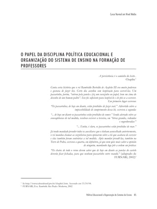 Política Educacional e Organização do Sistema de Ensino 85
Curso Normal em Nível Médio
O PAPEL DA DISCIPLINA POLÍTICA EDUCACIONAL E
ORGANIZAÇÃO DO SISTEMA DE ENSINO NA FORMAÇÃO DE
PROFESSORES
A persistência é o caminho do êxito .
Chaplin 1
Conta certa história que o rei Rumboldo Bertoldo de Açafrão III era muito poderoso
e gostava de fazer leis. Certo dia acordou sem inspiração para escrevê-las. Um
passarinho, porém, “entrou pela janela e fez um cocozinho no papel, bem em cima do
desenho de um homem palito”. Isso foi suﬁciente para inspirá-lo e ele pôs-se a escrever.
Em primeiro lugar escreveu:
“Os passarinhos, de hoje em diante, estão proibidos de fazer cocô.” Advertido sobre a
impossibilidade de cumprimento dessa lei, escreveu a segunda:
“... de hoje em diante os passarinhos estão proibidos de comer.” Sendo alertado sobre as
conseqüências de tal medida, resolveu escrever a terceira, em “letras grandes, redondas
e engorduradas:”
“... Então, é claro, os passarinhos estão proibidos de voar.”
Já tendo mandado prender todos os auxiliares que o tinham aconselhado anteriormente,
o rei mandou chamar as cozinheiras para opinarem sobre a lei que acabava de escrever
e elas também foram contrárias a tal medida. Após mandar prendê-las, também na
Torre de Pedra, escreveu a quarta, em deﬁnitivo, já que nem quis mais saber a opinião
de ninguém, mandando logo pôr a ordem em prática:
“Os chatos de todo o reino devem saber que de hoje em diante as janelas do castelo
deverão ﬁcar fechadas, para que nenhum passarinho entre voando.” (adaptado de
FURNARI, 2002)2
1
In http://www.culturabrasil.pro.br/chaplin1.htm. Acessado em 15/10/04.
2
FURNARI, Eva. Rumboldo. São Paulo: Moderna, 2002
 