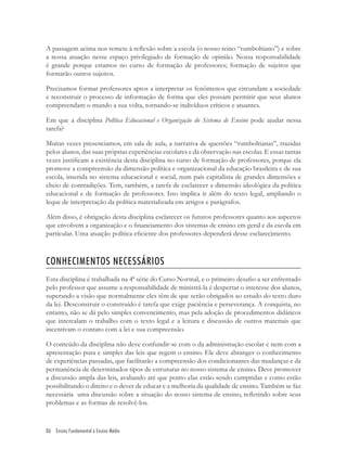 86 Ensino Fundamental e Ensino Médio
A passagem acima nos remete à reﬂexão sobre a escola (o nosso reino “rumboltiano”) e sobre
a nossa atuação nesse espaço privilegiado de formação de opinião. Nossa responsabilidade
é grande porque estamos no curso de formação de professores; formação de sujeitos que
formarão outros sujeitos.
Precisamos formar professores aptos a interpretar os fenômenos que circundam a sociedade
e reconstruir o processo de informação de forma que eles possam permitir que seus alunos
compreendam o mundo a sua volta, tornando-se indivíduos críticos e atuantes.
Em que a disciplina Política Educacional e Organização do Sistema de Ensino pode ajudar nessa
tarefa?
Muitas vezes presenciamos, em sala de aula, a narrativa de questões “rumboltianas”, trazidas
pelos alunos, das suas próprias experiências escolares e da observação nas escolas. E essas tantas
vezes justiﬁcam a existência desta disciplina no curso de formação de professores, porque ela
promove a compreensão da dimensão política e organizacional da educação brasileira e de sua
escola, inserida no sistema educacional e social, num país capitalista de grandes dimensões e
cheio de contradições. Tem, também, a tarefa de esclarecer a dimensão ideológica da política
educacional e de formação de professores. Isto implica ir além do texto legal, ampliando o
leque de interpretação da política materializada em artigos e parágrafos.
Além disso, é obrigação desta disciplina esclarecer os futuros professores quanto aos aspectos
que envolvem a organização e o ﬁnanciamento dos sistemas de ensino em geral e da escola em
particular. Uma atuação política eﬁciente dos professores dependerá desse esclarecimento.
CONHECIMENTOS NECESSÁRIOS
Esta disciplina é trabalhada na 4ª série do Curso Normal, e o primeiro desaﬁo a ser enfrentado
pelo professor que assume a responsabilidade de ministrá-la é despertar o interesse dos alunos,
superando a visão que normalmente eles têm de que serão obrigados ao estudo do texto duro
da lei. Desconstruir o construído é tarefa que exige paciência e perseverança. A conquista, no
entanto, não se dá pelo simples convencimento, mas pela adoção de procedimentos didáticos
que intercalam o trabalho com o texto legal e a leitura e discussão de outros materiais que
incentivam o contato com a lei e sua compreensão.
O conteúdo da disciplina não deve confundir-se com o da administração escolar e nem com a
apresentação pura e simples das leis que regem o ensino. Ele deve abranger o conhecimento
de experiências passadas, que facilitarão a compreensão dos condicionantes das mudanças e da
permanência de determinados tipos de estruturas no nosso sistema de ensino. Deve promover
a discussão ampla das leis, avaliando até que ponto elas estão sendo cumpridas e como estão
possibilitando o direito e o dever de educar e a melhoria da qualidade de ensino. Também se faz
necessária uma discussão sobre a situação do nosso sistema de ensino, reﬂetindo sobre seus
problemas e as formas de resolvê-los.
 